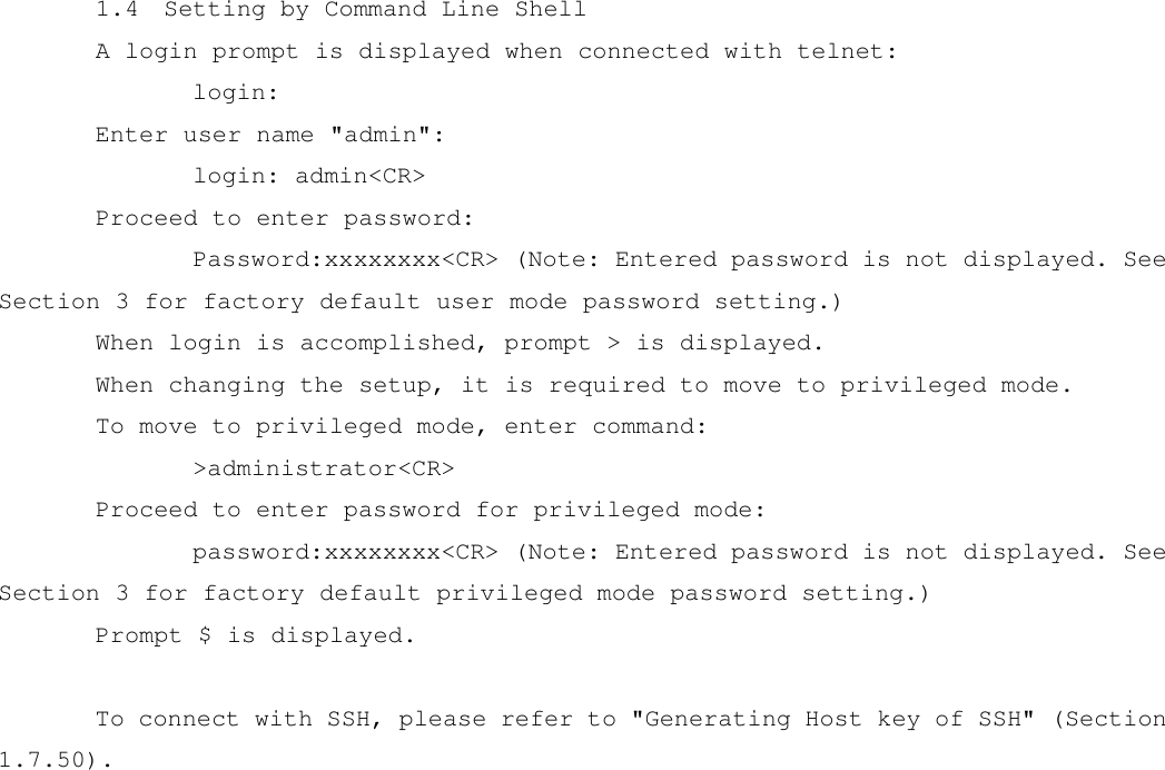 1.4  Setting by Command Line Shell A login prompt is displayed when connected with telnet:   login: Enter user name &quot;admin&quot;:   login: admin&lt;CR&gt; Proceed to enter password:   Password:xxxxxxxx&lt;CR&gt; (Note: Entered password is not displayed. See Section 3 for factory default user mode password setting.) When login is accomplished, prompt &gt; is displayed. When changing the setup, it is required to move to privileged mode. To move to privileged mode, enter command:   &gt;administrator&lt;CR&gt; Proceed to enter password for privileged mode:   password:xxxxxxxx&lt;CR&gt; (Note: Entered password is not displayed. See Section 3 for factory default privileged mode password setting.) Prompt $ is displayed.  To connect with SSH, please refer to &quot;Generating Host key of SSH&quot; (Section 1.7.50).     