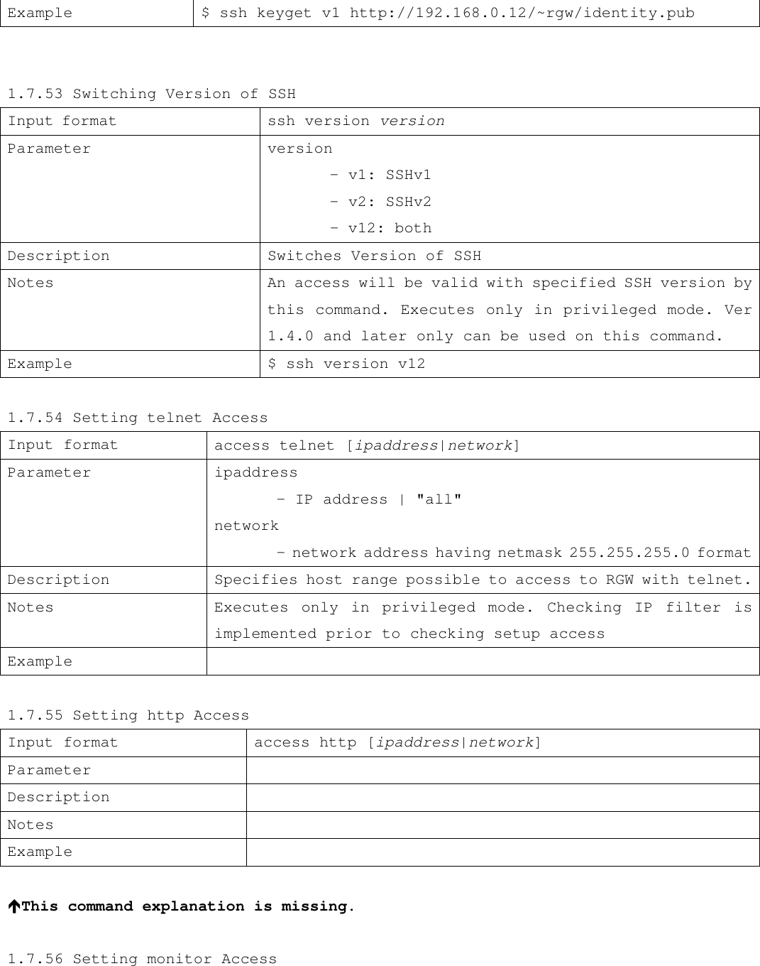 Example $ ssh keyget v1 http://192.168.0.12/~rgw/identity.pub   1.7.53 Switching Version of SSH Input format                             ssh version version Parameter      version  - v1: SSHv1  - v2: SSHv2         - v12: both Description Switches Version of SSH Notes An access will be valid with specified SSH version by this command. Executes only in privileged mode. Ver 1.4.0 and later only can be used on this command. Example  $ ssh version v12  1.7.54 Setting telnet Access Input format access telnet [ipaddress|network] Parameter ipaddress  - IP address | &quot;all&quot; network   - network address having netmask 255.255.255.0 format Description  Specifies host range possible to access to RGW with telnet. Notes Executes only in privileged mode. Checking IP filter is implemented prior to checking setup access Example    1.7.55 Setting http Access Input format access http [ipaddress|network] Parameter   Description   Notes   Example    éThis command explanation is missing.  1.7.56 Setting monitor Access 