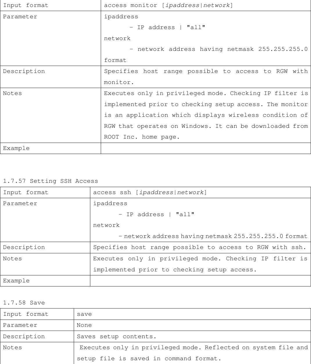 Input format access monitor [ipaddress|network] Parameter ipaddress  - IP address | &quot;all&quot; network         - network address having netmask 255.255.255.0 format Description Specifies host range possible to access to RGW with monitor. Notes  Executes only in privileged mode. Checking IP filter is implemented prior to checking setup access. The monitor is an application which displays wireless condition of RGW that operates on Windows. It can be downloaded from ROOT Inc. home page. Example     1.7.57 Setting SSH Access Input format access ssh [ipaddress|network] Parameter ipaddress  - IP address | &quot;all&quot; network  - network address having netmask 255.255.255.0 format Description Specifies host range possible to access to RGW with ssh. Notes  Executes only in privileged mode. Checking IP filter is implemented prior to checking setup access. Example    1.7.58 Save Input format  save Parameter None Description  Saves setup contents. Notes  Executes only in privileged mode. Reflected on system file and setup file is saved in command format.    