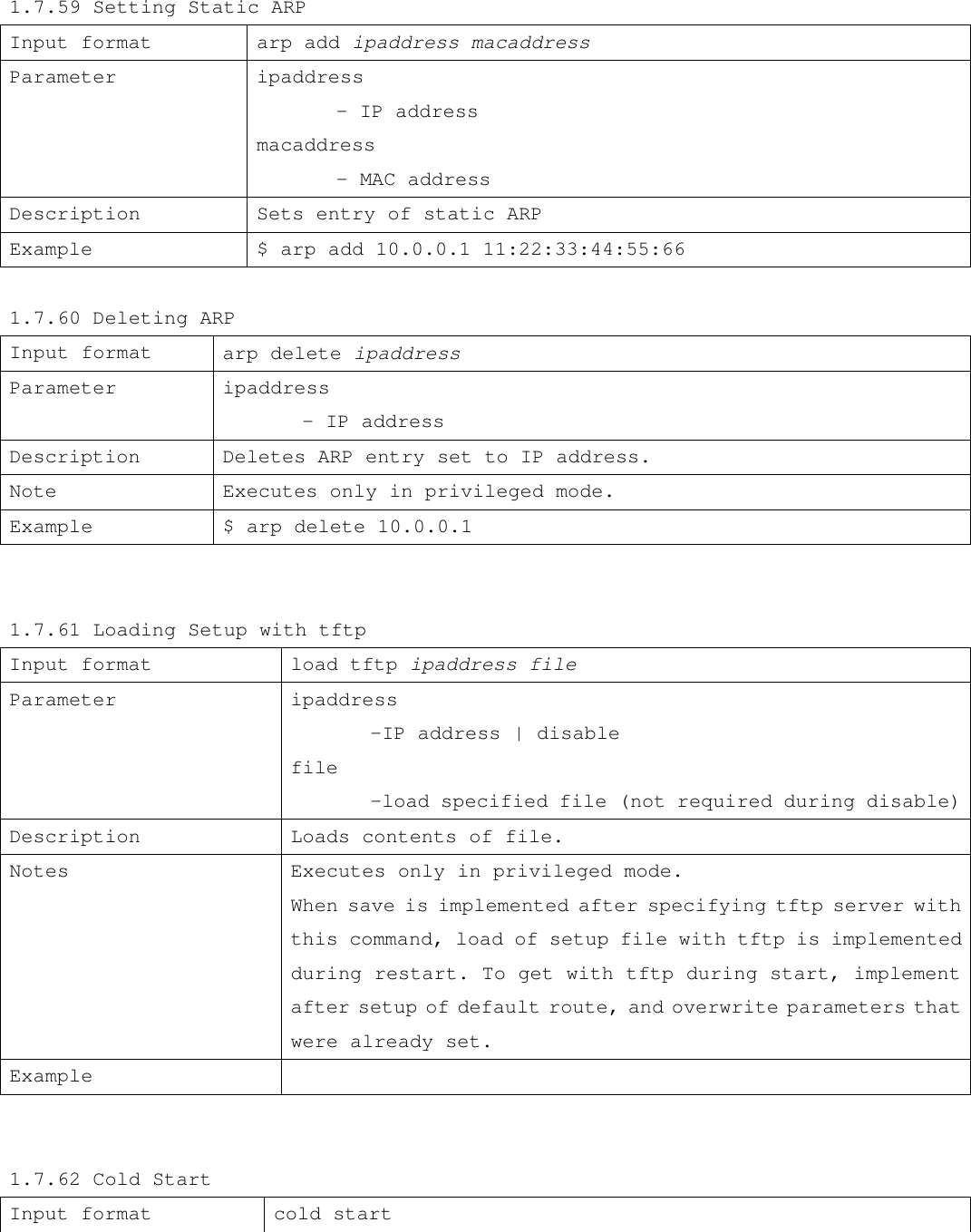 1.7.59 Setting Static ARP Input format arp add ipaddress macaddress  Parameter ipaddress  - IP address macaddress  - MAC address Description Sets entry of static ARP Example  $ arp add 10.0.0.1 11:22:33:44:55:66  1.7.60 Deleting ARP Input format  arp delete ipaddress Parameter ipaddress  - IP address Description  Deletes ARP entry set to IP address. Note Executes only in privileged mode. Example $ arp delete 10.0.0.1              1.7.61 Loading Setup with tftp               Input format  load tftp ipaddress file Parameter ipaddress  -IP address | disable file  -load specified file (not required during disable) Description Loads contents of file. Notes Executes only in privileged mode.  When save is implemented after specifying tftp server with this command, load of setup file with tftp is implemented during restart. To get with tftp during start, implement after setup of default route, and overwrite parameters that were already set. Example     1.7.62 Cold Start Input format cold start 