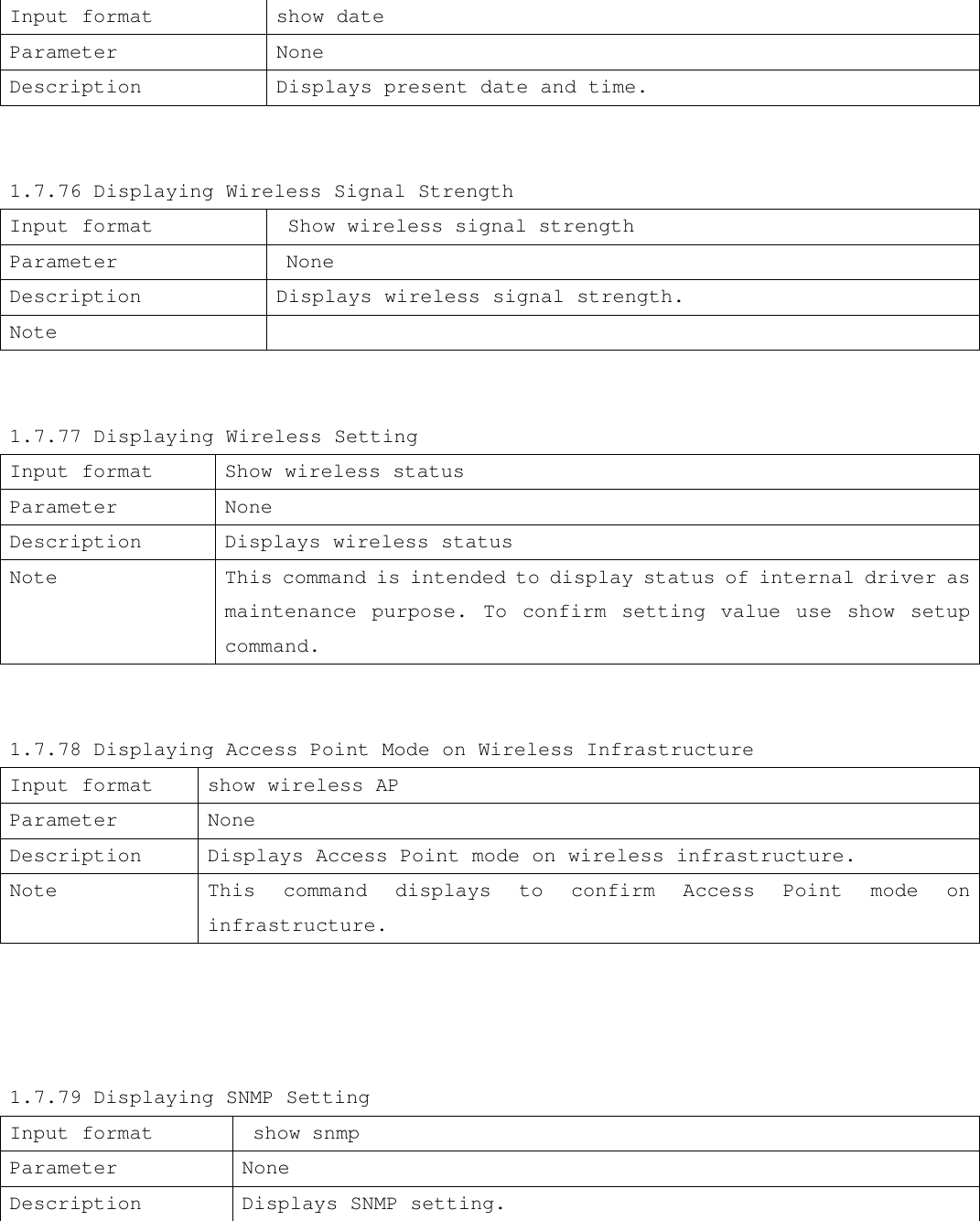 Input format show date Parameter None Description Displays present date and time.   1.7.76 Displaying Wireless Signal Strength Input format  Show wireless signal strength Parameter  None Description  Displays wireless signal strength. Note     1.7.77 Displaying Wireless Setting Input format Show wireless status Parameter None Description Displays wireless status Note  This command is intended to display status of internal driver as maintenance purpose. To confirm setting value use show setup command.   1.7.78 Displaying Access Point Mode on Wireless Infrastructure  Input format show wireless AP Parameter None Description Displays Access Point mode on wireless infrastructure.    Note This command displays to confirm Access Point mode on infrastructure.     1.7.79 Displaying SNMP Setting Input format  show snmp Parameter None Description Displays SNMP setting. 