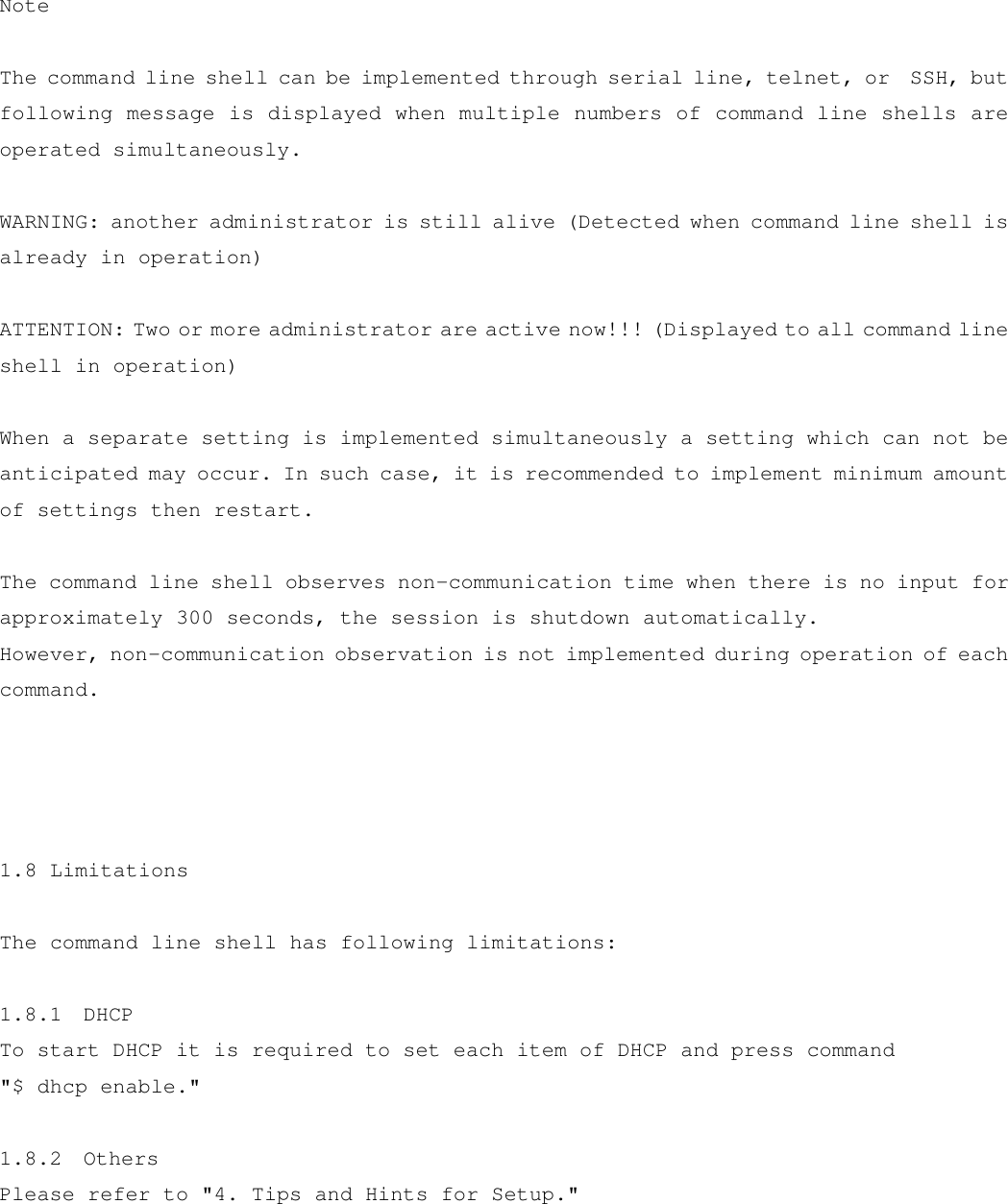  Note  The command line shell can be implemented through serial line, telnet, or  SSH, but following message is displayed when multiple numbers of command line shells are operated simultaneously.  WARNING: another administrator is still alive (Detected when command line shell is already in operation)  ATTENTION: Two or more administrator are active now!!! (Displayed to all command line shell in operation)  When a separate setting is implemented simultaneously a setting which can not be anticipated may occur. In such case, it is recommended to implement minimum amount of settings then restart.  The command line shell observes non-communication time when there is no input for approximately 300 seconds, the session is shutdown automatically. However, non-communication observation is not implemented during operation of each command.     1.8 Limitations  The command line shell has following limitations:  1.8.1  DHCP To start DHCP it is required to set each item of DHCP and press command &quot;$ dhcp enable.&quot;  1.8.2  Others Please refer to &quot;4. Tips and Hints for Setup.&quot;  