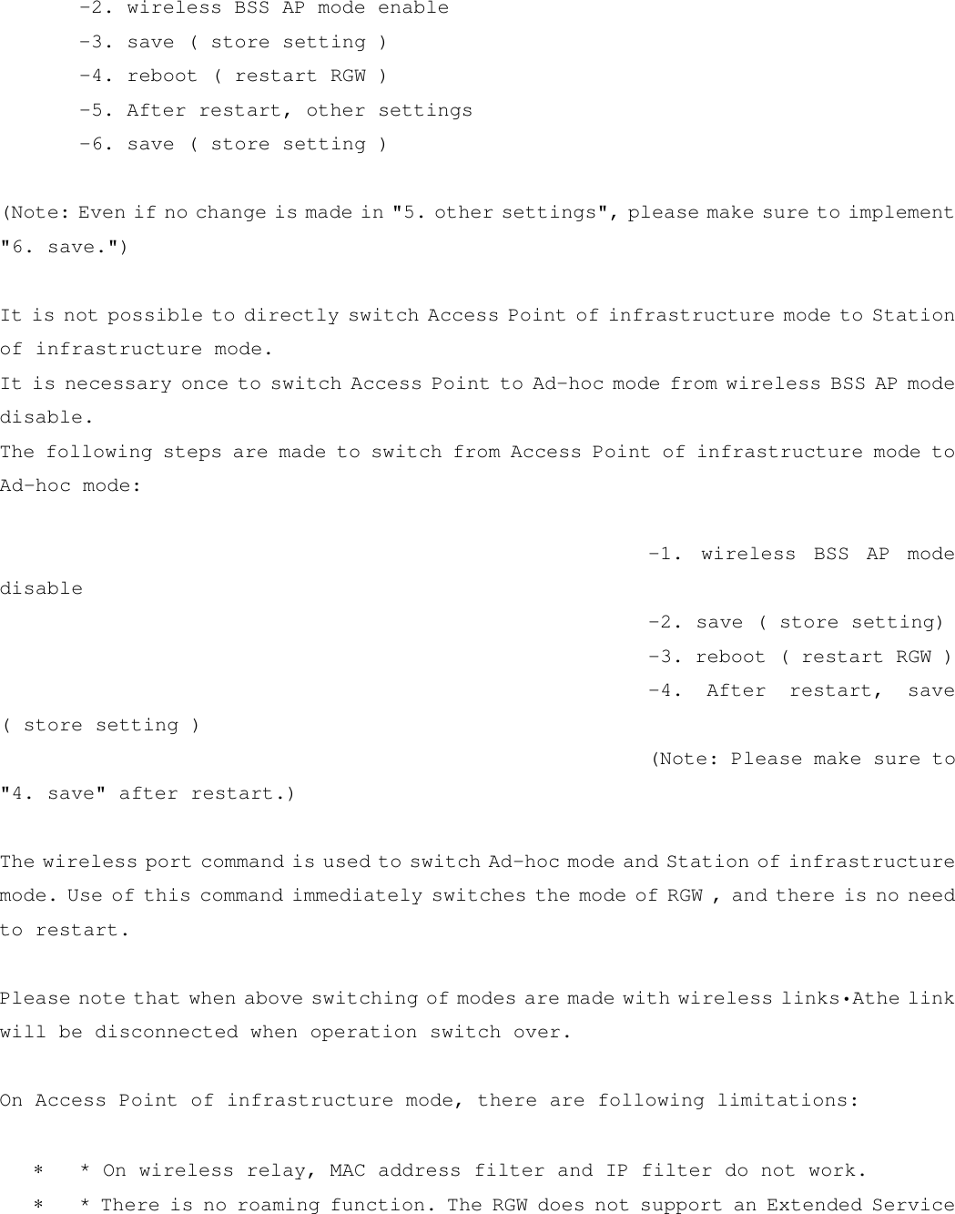  -2. wireless BSS AP mode enable  -3. save ( store setting )  -4. reboot ( restart RGW )  -5. After restart, other settings  -6. save ( store setting )  (Note: Even if no change is made in &quot;5. other settings&quot;, please make sure to implement &quot;6. save.&quot;)  It is not possible to directly switch Access Point of infrastructure mode to Station of infrastructure mode. It is necessary once to switch Access Point to Ad-hoc mode from wireless BSS AP mode disable.  The following steps are made to switch from Access Point of infrastructure mode to Ad-hoc mode:   -1. wireless BSS AP mode disable  -2. save ( store setting)  -3. reboot ( restart RGW )  -4. After restart, save ( store setting )  (Note: Please make sure to &quot;4. save&quot; after restart.)  The wireless port command is used to switch Ad-hoc mode and Station of infrastructure mode. Use of this command immediately switches the mode of RGW , and there is no need to restart.  Please note that when above switching of modes are made with wireless links•Athe link will be disconnected when operation switch over.  On Access Point of infrastructure mode, there are following limitations:  ∗   * On wireless relay, MAC address filter and IP filter do not work. ∗   * There is no roaming function. The RGW does not support an Extended Service 