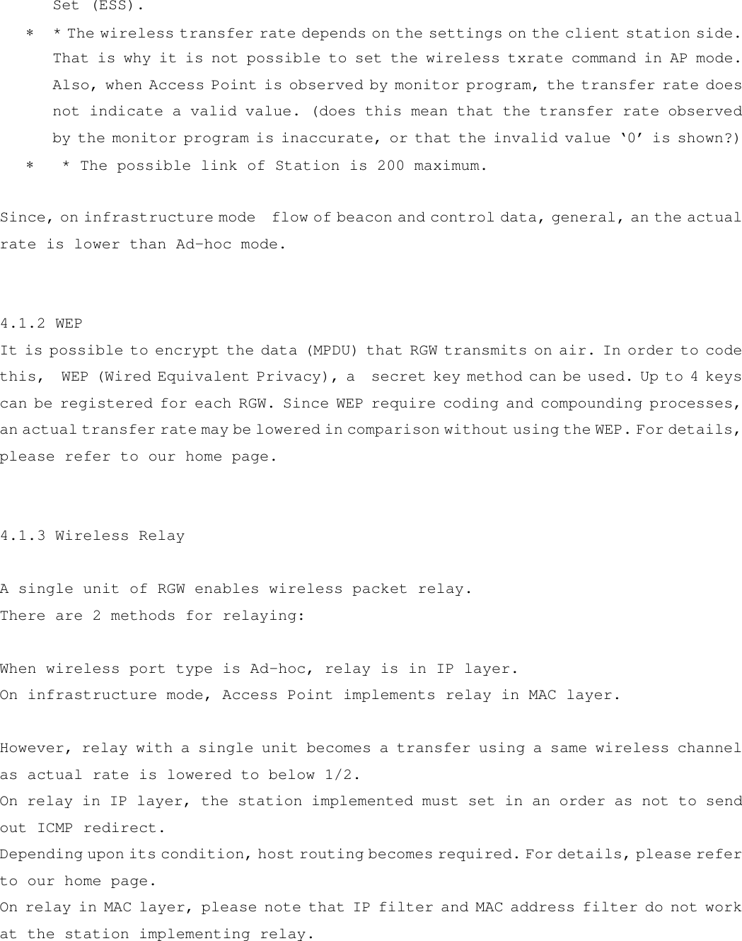 Set (ESS). ∗  * The wireless transfer rate depends on the settings on the client station side. That is why it is not possible to set the wireless txrate command in AP mode. Also, when Access Point is observed by monitor program, the transfer rate does not indicate a valid value. (does this mean that the transfer rate observed by the monitor program is inaccurate, or that the invalid value ‘0’ is shown?) ∗   * The possible link of Station is 200 maximum.  Since, on infrastructure mode  flow of beacon and control data, general, an the actual rate is lower than Ad-hoc mode.   4.1.2 WEP It is possible to encrypt the data (MPDU) that RGW transmits on air. In order to code this,  WEP (Wired Equivalent Privacy), a  secret key method can be used. Up to 4 keys can be registered for each RGW. Since WEP require coding and compounding processes, an actual transfer rate may be lowered in comparison without using the WEP. For details, please refer to our home page.   4.1.3 Wireless Relay  A single unit of RGW enables wireless packet relay. There are 2 methods for relaying:  When wireless port type is Ad-hoc, relay is in IP layer. On infrastructure mode, Access Point implements relay in MAC layer.  However, relay with a single unit becomes a transfer using a same wireless channel as actual rate is lowered to below 1/2. On relay in IP layer, the station implemented must set in an order as not to send out ICMP redirect. Depending upon its condition, host routing becomes required. For details, please refer to our home page. On relay in MAC layer, please note that IP filter and MAC address filter do not work at the station implementing relay. 