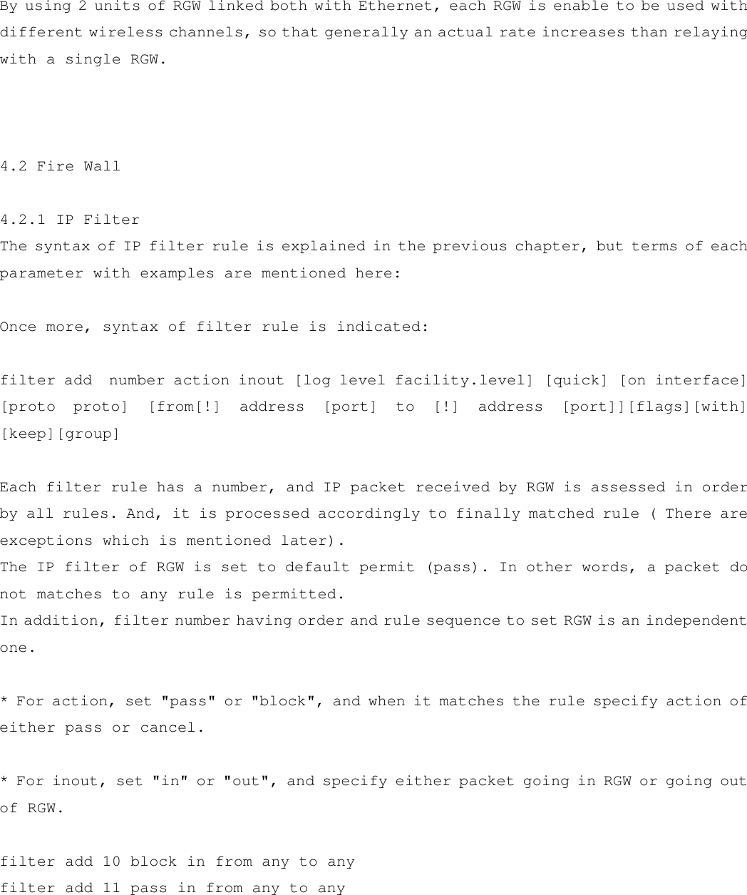  By using 2 units of RGW linked both with Ethernet, each RGW is enable to be used with different wireless channels, so that generally an actual rate increases than relaying with a single RGW.    4.2 Fire Wall  4.2.1 IP Filter The syntax of IP filter rule is explained in the previous chapter, but terms of each parameter with examples are mentioned here:  Once more, syntax of filter rule is indicated:  filter add  number action inout [log level facility.level] [quick] [on interface] [proto proto] [from[!] address [port] to [!] address [port]][flags][with] [keep][group]  Each filter rule has a number, and IP packet received by RGW is assessed in order by all rules. And, it is processed accordingly to finally matched rule ( There are exceptions which is mentioned later).  The IP filter of RGW is set to default permit (pass). In other words, a packet do not matches to any rule is permitted. In addition, filter number having order and rule sequence to set RGW is an independent one.  * For action, set &quot;pass&quot; or &quot;block&quot;, and when it matches the rule specify action of either pass or cancel.  * For inout, set &quot;in&quot; or &quot;out&quot;, and specify either packet going in RGW or going out of RGW.  filter add 10 block in from any to any filter add 11 pass in from any to any  