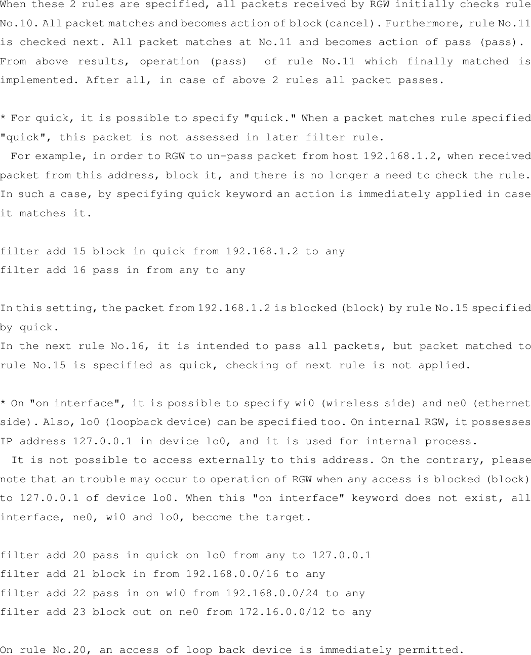 When these 2 rules are specified, all packets received by RGW initially checks rule No.10. All packet matches and becomes action of block(cancel). Furthermore, rule No.11 is checked next. All packet matches at No.11 and becomes action of pass (pass). From above results, operation (pass)  of rule No.11 which finally matched is implemented. After all, in case of above 2 rules all packet passes.      * For quick, it is possible to specify &quot;quick.&quot; When a packet matches rule specified &quot;quick&quot;, this packet is not assessed in later filter rule.   For example, in order to RGW to un-pass packet from host 192.168.1.2, when received packet from this address, block it, and there is no longer a need to check the rule. In such a case, by specifying quick keyword an action is immediately applied in case it matches it.  filter add 15 block in quick from 192.168.1.2 to any filter add 16 pass in from any to any    In this setting, the packet from 192.168.1.2 is blocked (block) by rule No.15 specified by quick. In the next rule No.16, it is intended to pass all packets, but packet matched to rule No.15 is specified as quick, checking of next rule is not applied.  * On &quot;on interface&quot;, it is possible to specify wi0 (wireless side) and ne0 (ethernet side). Also, lo0 (loopback device) can be specified too. On internal RGW, it possesses IP address 127.0.0.1 in device lo0, and it is used for internal process.   It is not possible to access externally to this address. On the contrary, please note that an trouble may occur to operation of RGW when any access is blocked (block) to 127.0.0.1 of device lo0. When this &quot;on interface&quot; keyword does not exist, all interface, ne0, wi0 and lo0, become the target.    filter add 20 pass in quick on lo0 from any to 127.0.0.1 filter add 21 block in from 192.168.0.0/16 to any filter add 22 pass in on wi0 from 192.168.0.0/24 to any filter add 23 block out on ne0 from 172.16.0.0/12 to any  On rule No.20, an access of loop back device is immediately permitted.  