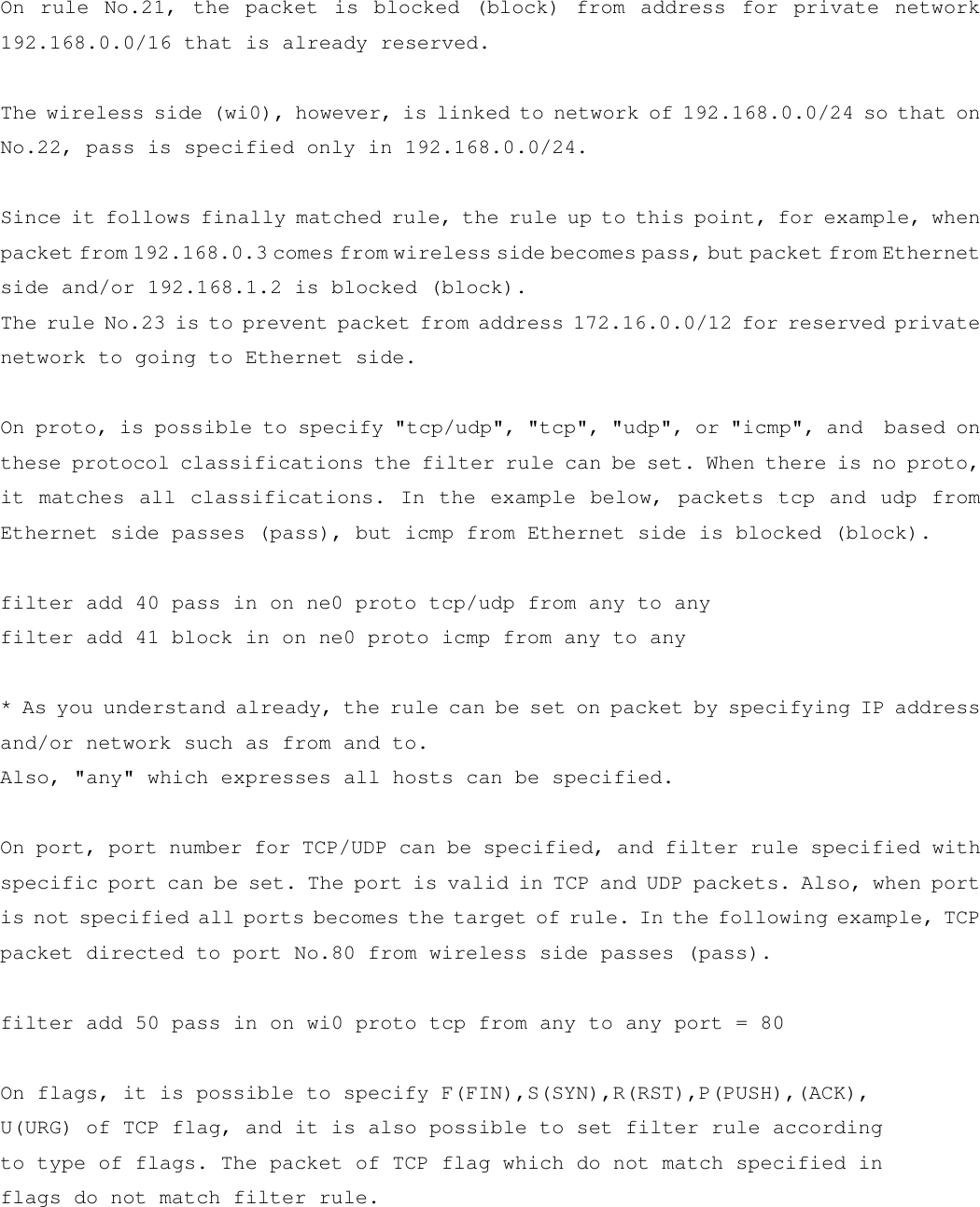 On rule No.21, the packet is blocked (block) from address for private network 192.168.0.0/16 that is already reserved.  The wireless side (wi0), however, is linked to network of 192.168.0.0/24 so that on No.22, pass is specified only in 192.168.0.0/24.  Since it follows finally matched rule, the rule up to this point, for example, when packet from 192.168.0.3 comes from wireless side becomes pass, but packet from Ethernet side and/or 192.168.1.2 is blocked (block). The rule No.23 is to prevent packet from address 172.16.0.0/12 for reserved private network to going to Ethernet side.    On proto, is possible to specify &quot;tcp/udp&quot;, &quot;tcp&quot;, &quot;udp&quot;, or &quot;icmp&quot;, and  based on these protocol classifications the filter rule can be set. When there is no proto, it matches all classifications. In the example below, packets tcp and udp from  Ethernet side passes (pass), but icmp from Ethernet side is blocked (block).  filter add 40 pass in on ne0 proto tcp/udp from any to any filter add 41 block in on ne0 proto icmp from any to any  * As you understand already, the rule can be set on packet by specifying IP address and/or network such as from and to. Also, &quot;any&quot; which expresses all hosts can be specified.  On port, port number for TCP/UDP can be specified, and filter rule specified with specific port can be set. The port is valid in TCP and UDP packets. Also, when port is not specified all ports becomes the target of rule. In the following example, TCP packet directed to port No.80 from wireless side passes (pass).  filter add 50 pass in on wi0 proto tcp from any to any port = 80    On flags, it is possible to specify F(FIN),S(SYN),R(RST),P(PUSH),(ACK), U(URG) of TCP flag, and it is also possible to set filter rule according to type of flags. The packet of TCP flag which do not match specified in flags do not match filter rule.  