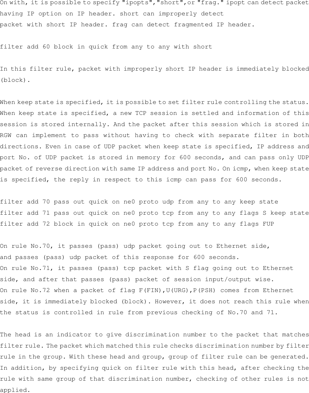 On with, it is possible to specify &quot;ipopts&quot;,&quot;short&quot;,or &quot;frag.&quot; ipopt can detect packet having IP option on IP header. short can improperly detect packet with short IP header. frag can detect fragmented IP header.   filter add 60 block in quick from any to any with short   In this filter rule, packet with improperly short IP header is immediately blocked (block).  When keep state is specified, it is possible to set filter rule controlling the status. When keep state is specified, a new TCP session is settled and information of this session is stored internally. And the packet after this session which is stored in RGW can implement to pass without having to check with separate filter in both directions. Even in case of UDP packet when keep state is specified, IP address and port No. of UDP packet is stored in memory for 600 seconds, and can pass only UDP packet of reverse direction with same IP address and port No. On icmp, when keep state is specified, the reply in respect to this icmp can pass for 600 seconds.  filter add 70 pass out quick on ne0 proto udp from any to any keep state filter add 71 pass out quick on ne0 proto tcp from any to any flags S keep state filter add 72 block in quick on ne0 proto tcp from any to any flags FUP  On rule No.70, it passes (pass) udp packet going out to Ethernet side,  and passes (pass) udp packet of this response for 600 seconds. On rule No.71, it passes (pass) tcp packet with S flag going out to Ethernet  side, and after that passes (pass) packet of session input/output wise.  On rule No.72 when a packet of flag F(FIN),U(URG),P(PSH) comes from Ethernet side, it is immediately blocked (block). However, it does not reach this rule when the status is controlled in rule from previous checking of No.70 and 71.   The head is an indicator to give discrimination number to the packet that matches filter rule. The packet which matched this rule checks discrimination number by filter rule in the group. With these head and group, group of filter rule can be generated. In addition, by specifying quick on filter rule with this head, after checking the rule with same group of that discrimination number, checking of other rules is not applied. 