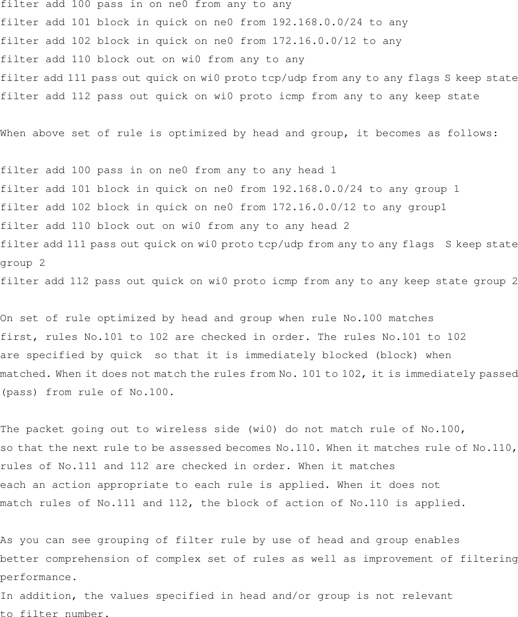  filter add 100 pass in on ne0 from any to any filter add 101 block in quick on ne0 from 192.168.0.0/24 to any filter add 102 block in quick on ne0 from 172.16.0.0/12 to any filter add 110 block out on wi0 from any to any filter add 111 pass out quick on wi0 proto tcp/udp from any to any flags S keep state filter add 112 pass out quick on wi0 proto icmp from any to any keep state  When above set of rule is optimized by head and group, it becomes as follows:  filter add 100 pass in on ne0 from any to any head 1 filter add 101 block in quick on ne0 from 192.168.0.0/24 to any group 1 filter add 102 block in quick on ne0 from 172.16.0.0/12 to any group1 filter add 110 block out on wi0 from any to any head 2 filter add 111 pass out quick on wi0 proto tcp/udp from any to any flags  S keep state group 2 filter add 112 pass out quick on wi0 proto icmp from any to any keep state group 2  On set of rule optimized by head and group when rule No.100 matches first, rules No.101 to 102 are checked in order. The rules No.101 to 102  are specified by quick  so that it is immediately blocked (block) when matched. When it does not match the rules from No. 101 to 102, it is immediately passed (pass) from rule of No.100.  The packet going out to wireless side (wi0) do not match rule of No.100, so that the next rule to be assessed becomes No.110. When it matches rule of No.110, rules of No.111 and 112 are checked in order. When it matches  each an action appropriate to each rule is applied. When it does not match rules of No.111 and 112, the block of action of No.110 is applied.  As you can see grouping of filter rule by use of head and group enables better comprehension of complex set of rules as well as improvement of filtering performance. In addition, the values specified in head and/or group is not relevant  to filter number.     