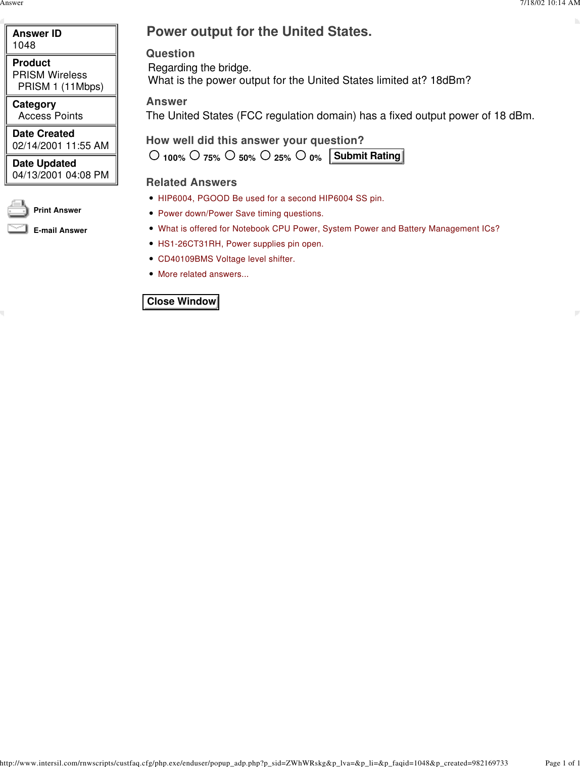    Answer ID 1048 Product  PRISM Wireless  PRISM 1 (11Mbps) Category    Access Points Date Created  02/14/2001 11:55 AM Date Updated  04/13/2001 04:08 PM  Print Answer  E-mail Answer   Power output for the United States. Question Regarding the bridge.What is the power output for the United States limited at? 18dBm? Answer The United States (FCC regulation domain) has a fixed output power of 18 dBm.  How well did this answer your question? 100% 75% 50% 25% 0%    Submit Rating  Related Answers • HIP6004, PGOOD Be used for a second HIP6004 SS pin.• Power down/Power Save timing questions.• What is offered for Notebook CPU Power, System Power and Battery Management ICs?• HS1-26CT31RH, Power supplies pin open.• CD40109BMS Voltage level shifter.• More related answers... Close Window7/18/02 10:14 AMAnswerPage 1 of 1http://www.intersil.com/rnwscripts/custfaq.cfg/php.exe/enduser/popup_adp.php?p_sid=ZWhWRskg&amp;p_lva=&amp;p_li=&amp;p_faqid=1048&amp;p_created=982169733