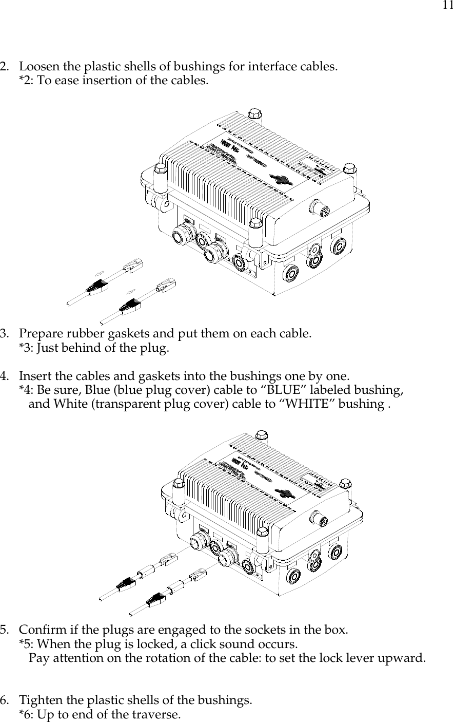 112. Loosen the plastic shells of bushings for interface cables.*2: To ease insertion of the cables.WHITEBLUE11Mbit/secModel:RGW2400/OD2.4GHzSpreadSpectrumResidentiaiGatewaySystemRealObjectOrientedTechnologiesROOTINC.No.000012.4DS43. Prepare rubber gaskets and put them on each cable.*3: Just behind of the plug.4. Insert the cables and gaskets into the bushings one by one.*4: Be sure, Blue (blue plug cover) cable to “BLUE” labeled bushing,   and White (transparent plug cover) cable to “WHITE” bushing .WHITEBLUE11Mbit/secModel:RGW2400/OD2.4GHzSpreadSpectrumResidentiaiGatewaySystemRealObjectOrientedTechnologiesROOTINC.No.000012.4DS45. Confirm if the plugs are engaged to the sockets in the box.*5: When the plug is locked, a click sound occurs.   Pay attention on the rotation of the cable: to set the lock lever upward.6. Tighten the plastic shells of the bushings.*6: Up to end of the traverse.