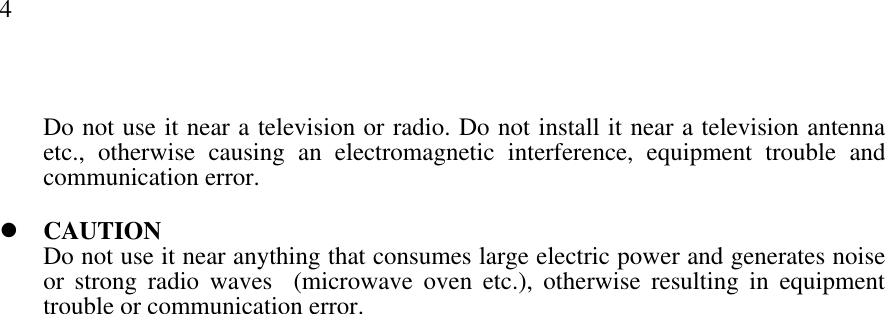 4Do not use it near a television or radio. Do not install it near a television antennaetc., otherwise causing an electromagnetic interference, equipment trouble andcommunication error.l CAUTIONDo not use it near anything that consumes large electric power and generates noiseor strong radio waves  (microwave oven etc.), otherwise resulting in equipmenttrouble or communication error.