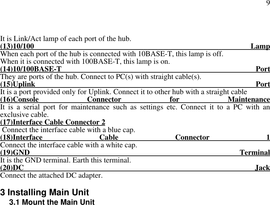 9It is Link/Act lamp of each port of the hub.(13)10/100 LampWhen each port of the hub is connected with 10BASE-T, this lamp is off.When it is connected with 100BASE-T, this lamp is on.(14)10/100BASE-T PortThey are ports of the hub. Connect to PC(s) with straight cable(s).(15)Uplink PortIt is a port provided only for Uplink. Connect it to other hub with a straight cable(16)Console Connector for MaintenanceIt is a serial port for maintenance such as settings etc. Connect it to a PC with anexclusive cable.(17)Interface Cable Connector 2 Connect the interface cable with a blue cap.(18)Interface Cable Connector 1Connect the interface cable with a white cap.(19)GND TerminalIt is the GND terminal. Earth this terminal.(20)DC JackConnect the attached DC adapter.3 Installing Main Unit3.1 Mount the Main Unit