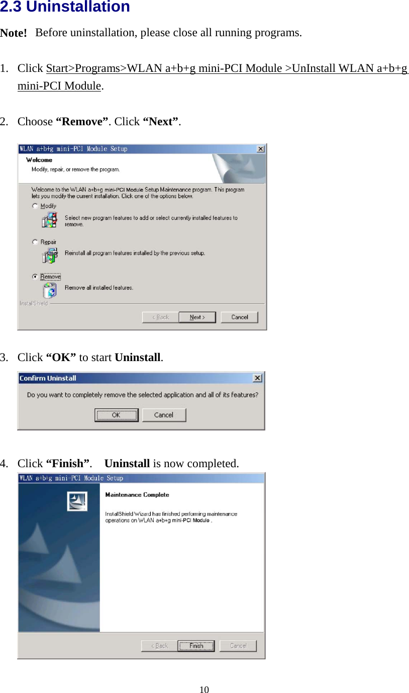  102.3 Uninstallation Note!   Before uninstallation, please close all running programs.  1.  Click Start&gt;Programs&gt;WLAN a+b+g mini-PCI Module &gt;UnInstall WLAN a+b+g mini-PCI Module.  2. Choose “Remove”. Click “Next”.    3. Click “OK” to start Uninstall.   4. Click “Finish”.  Uninstall is now completed.   