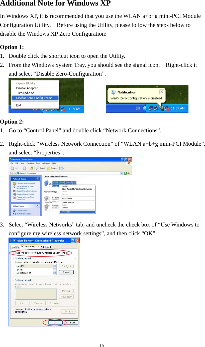  15Additional Note for Windows XP   In Windows XP, it is recommended that you use the WLAN a+b+g mini-PCI Module Configuration Utility.    Before using the Utility, please follow the steps below to disable the Windows XP Zero Configuration:  Option 1: 1.  Double click the shortcut icon to open the Utility. 2.  From the Windows System Tray, you should see the signal icon.    Right-click it and select “Disable Zero-Configuration”.     Option 2: 1.  Go to “Control Panel” and double click “Network Connections”.  2.  Right-click “Wireless Network Connection” of “WLAN a+b+g mini-PCI Module”, and select “Properties”.   3.  Select “Wireless Networks” tab, and uncheck the check box of “Use Windows to configure my wireless network settings”, and then click “OK”.  