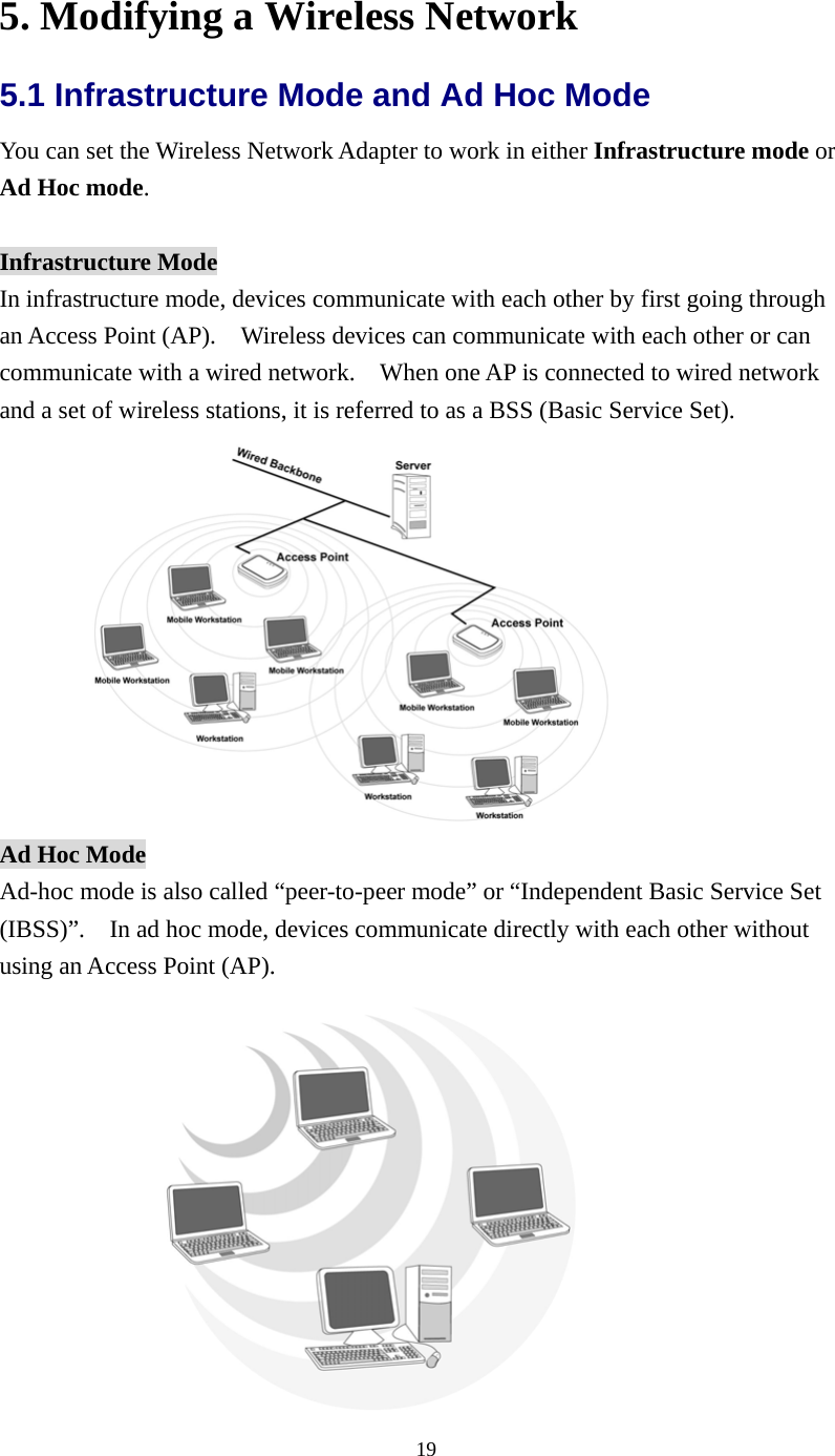  195. Modifying a Wireless Network 5.1 Infrastructure Mode and Ad Hoc Mode   You can set the Wireless Network Adapter to work in either Infrastructure mode or Ad Hoc mode.  Infrastructure Mode In infrastructure mode, devices communicate with each other by first going through an Access Point (AP).    Wireless devices can communicate with each other or can communicate with a wired network.    When one AP is connected to wired network and a set of wireless stations, it is referred to as a BSS (Basic Service Set).  Ad Hoc Mode Ad-hoc mode is also called “peer-to-peer mode” or “Independent Basic Service Set (IBSS)”.    In ad hoc mode, devices communicate directly with each other without using an Access Point (AP).      