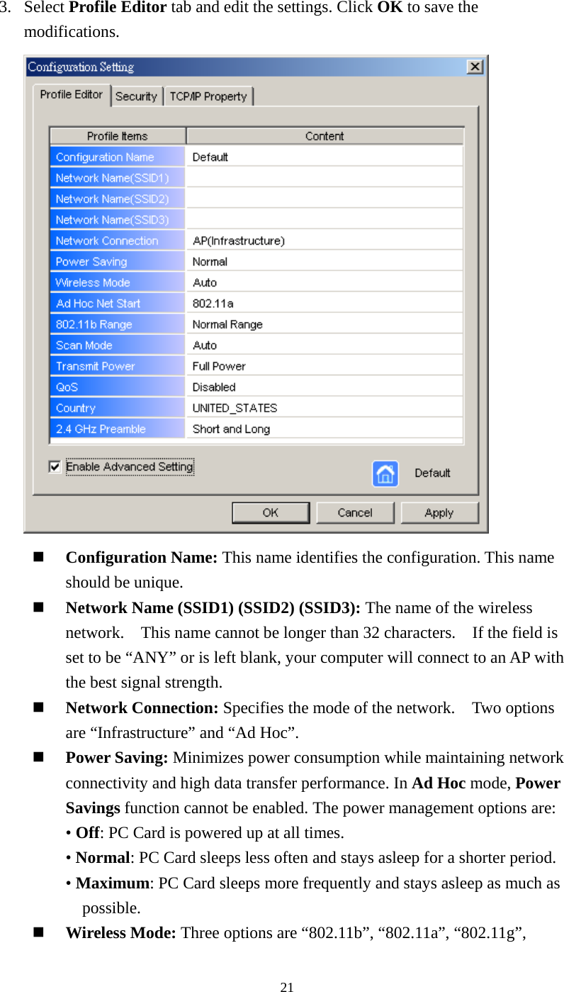  213. Select Profile Editor tab and edit the settings. Click OK to save the modifications.     Configuration Name: This name identifies the configuration. This name should be unique.     Network Name (SSID1) (SSID2) (SSID3): The name of the wireless network.    This name cannot be longer than 32 characters.    If the field is set to be “ANY” or is left blank, your computer will connect to an AP with the best signal strength.       Network Connection: Specifies the mode of the network.    Two options are “Infrastructure” and “Ad Hoc”.   Power Saving: Minimizes power consumption while maintaining network connectivity and high data transfer performance. In Ad Hoc mode, Power Savings function cannot be enabled. The power management options are:  • Off: PC Card is powered up at all times. • Normal: PC Card sleeps less often and stays asleep for a shorter period. • Maximum: PC Card sleeps more frequently and stays asleep as much as possible.   Wireless Mode: Three options are “802.11b”, “802.11a”, “802.11g”,   