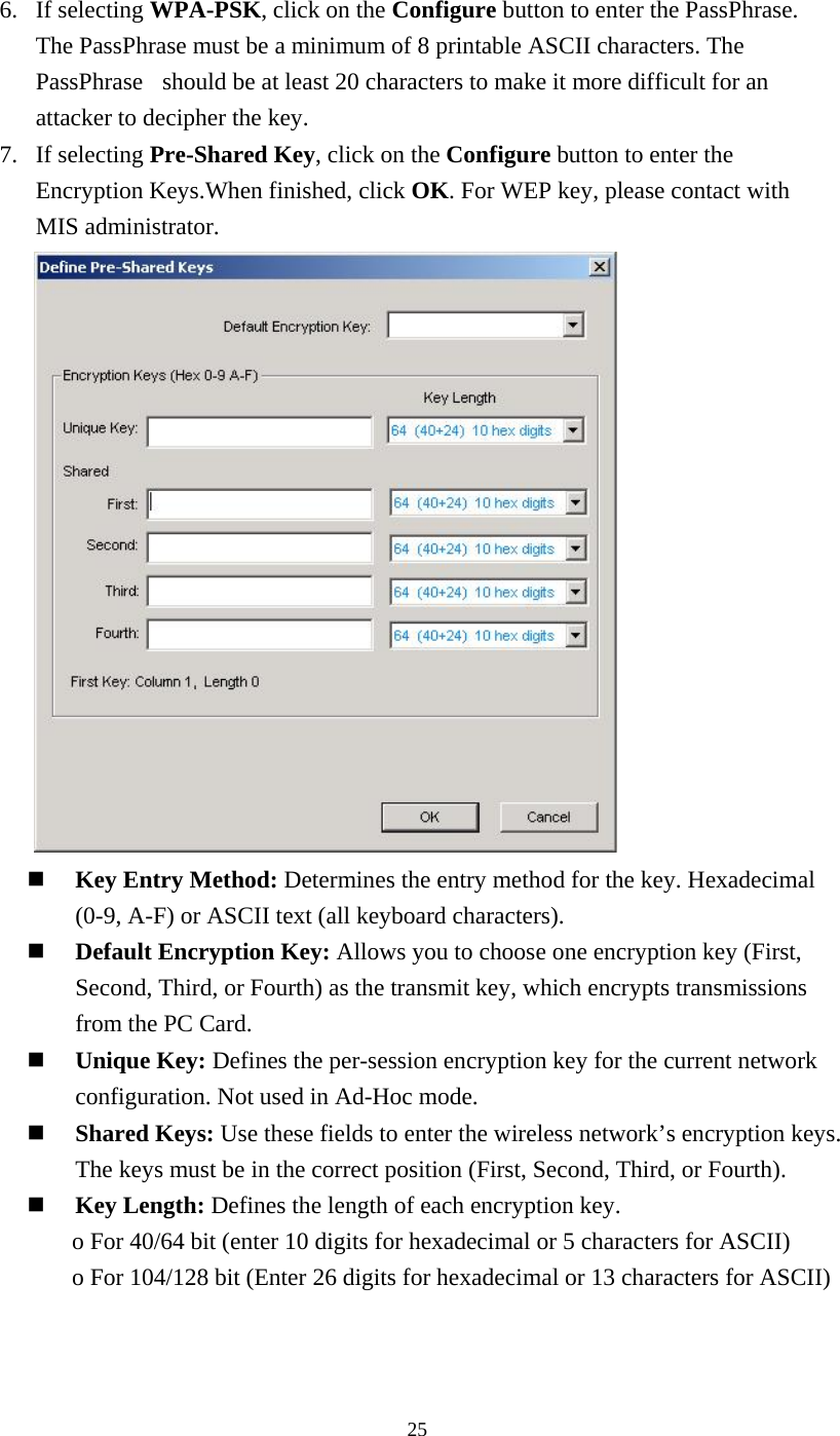 256. If selecting WPA-PSK, click on the Configure button to enter the PassPhrase. The PassPhrase must be a minimum of 8 printable ASCII characters. The PassPhrase  should be at least 20 characters to make it more difficult for an attacker to decipher the key. 7. If selecting Pre-Shared Key, click on the Configure button to enter the Encryption Keys.When finished, click OK. For WEP key, please contact with MIS administrator.        Key Entry Method: Determines the entry method for the key. Hexadecimal (0-9, A-F) or ASCII text (all keyboard characters).     Default Encryption Key: Allows you to choose one encryption key (First, Second, Third, or Fourth) as the transmit key, which encrypts transmissions from the PC Card.   Unique Key: Defines the per-session encryption key for the current network configuration. Not used in Ad-Hoc mode.   Shared Keys: Use these fields to enter the wireless network’s encryption keys. The keys must be in the correct position (First, Second, Third, or Fourth).   Key Length: Defines the length of each encryption key. o For 40/64 bit (enter 10 digits for hexadecimal or 5 characters for ASCII) o For 104/128 bit (Enter 26 digits for hexadecimal or 13 characters for ASCII)   