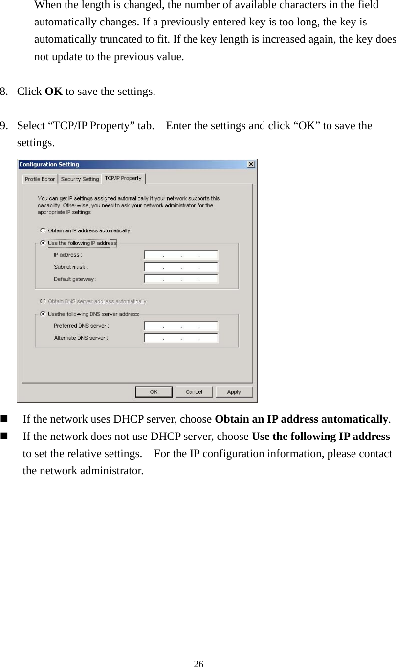  26 When the length is changed, the number of available characters in the field automatically changes. If a previously entered key is too long, the key is automatically truncated to fit. If the key length is increased again, the key does not update to the previous value.  8. Click OK to save the settings.  9.  Select “TCP/IP Property” tab.    Enter the settings and click “OK” to save the settings.    If the network uses DHCP server, choose Obtain an IP address automatically.   If the network does not use DHCP server, choose Use the following IP address to set the relative settings.    For the IP configuration information, please contact the network administrator.   