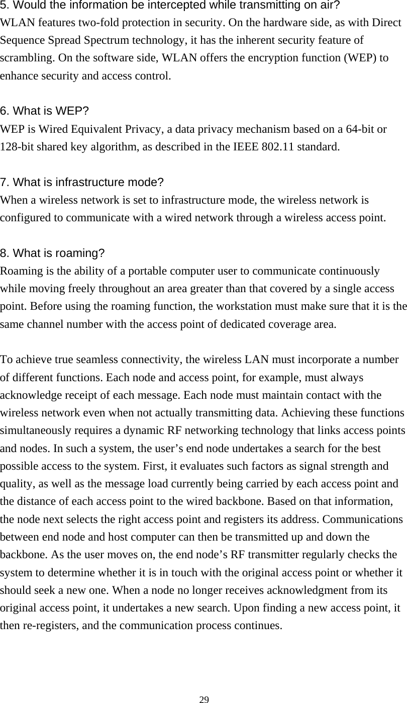  295. Would the information be intercepted while transmitting on air? WLAN features two-fold protection in security. On the hardware side, as with Direct Sequence Spread Spectrum technology, it has the inherent security feature of scrambling. On the software side, WLAN offers the encryption function (WEP) to enhance security and access control.  6. What is WEP? WEP is Wired Equivalent Privacy, a data privacy mechanism based on a 64-bit or 128-bit shared key algorithm, as described in the IEEE 802.11 standard.    7. What is infrastructure mode? When a wireless network is set to infrastructure mode, the wireless network is configured to communicate with a wired network through a wireless access point.  8. What is roaming? Roaming is the ability of a portable computer user to communicate continuously while moving freely throughout an area greater than that covered by a single access point. Before using the roaming function, the workstation must make sure that it is the same channel number with the access point of dedicated coverage area.  To achieve true seamless connectivity, the wireless LAN must incorporate a number of different functions. Each node and access point, for example, must always acknowledge receipt of each message. Each node must maintain contact with the wireless network even when not actually transmitting data. Achieving these functions simultaneously requires a dynamic RF networking technology that links access points and nodes. In such a system, the user’s end node undertakes a search for the best possible access to the system. First, it evaluates such factors as signal strength and quality, as well as the message load currently being carried by each access point and the distance of each access point to the wired backbone. Based on that information, the node next selects the right access point and registers its address. Communications between end node and host computer can then be transmitted up and down the backbone. As the user moves on, the end node’s RF transmitter regularly checks the system to determine whether it is in touch with the original access point or whether it should seek a new one. When a node no longer receives acknowledgment from its original access point, it undertakes a new search. Upon finding a new access point, it then re-registers, and the communication process continues.   