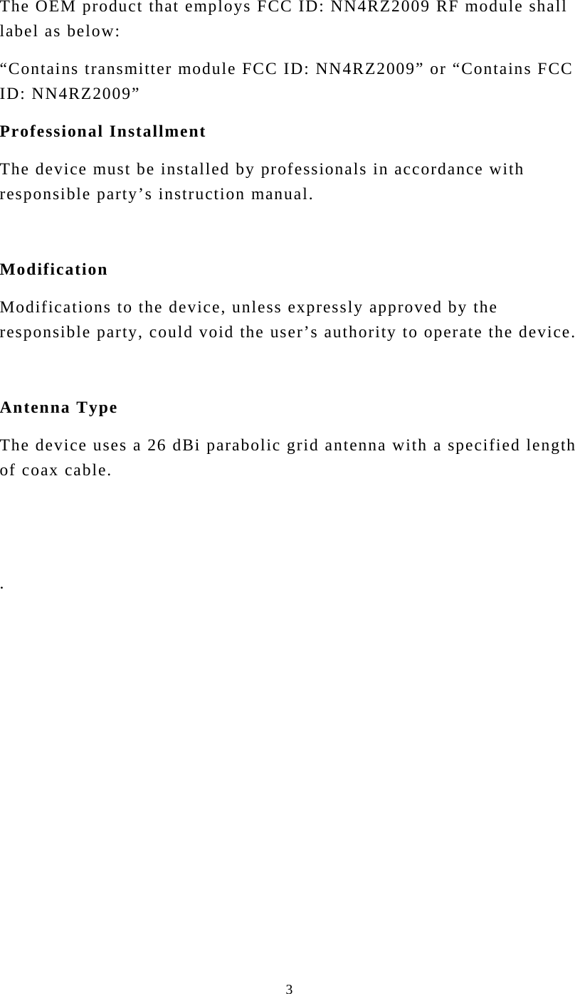  3The OEM product that employs FCC ID: NN4RZ2009 RF module shall label as below: “Contains transmitter module FCC ID: NN4RZ2009” or “Contains FCC ID: NN4RZ2009” Professional Installment The device must be installed by professionals in accordance with responsible party’s instruction manual.    Modification Modifications to the device, unless expressly approved by the responsible party, could void the user’s authority to operate the device.    Antenna Type The device uses a 26 dBi parabolic grid antenna with a specified length of coax cable.     .  