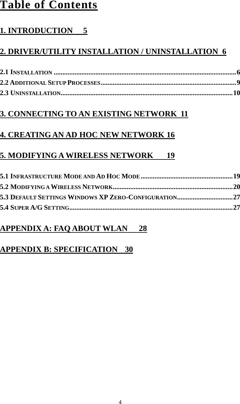 4Table of Contents 1. INTRODUCTION  5 2. DRIVER/UTILITY INSTALLATION / UNINSTALLATION  6 2.1 INSTALLATION .........................................................................................................6 2.2 ADDITIONAL SETUP PROCESSES..............................................................................9 2.3 UNINSTALLATION...................................................................................................10 3. CONNECTING TO AN EXISTING NETWORK  11 4. CREATING AN AD HOC NEW NETWORK 16 5. MODIFYING A WIRELESS NETWORK  19 5.1 INFRASTRUCTURE MODE AND AD HOC MODE.....................................................19 5.2 MODIFYING A WIRELESS NETWORK.....................................................................20 5.3 DEFAULT SETTINGS WINDOWS XP ZERO-CONFIGURATION................................27 5.4 SUPER A/G SETTING..............................................................................................27 APPENDIX A: FAQ ABOUT WLAN  28 APPENDIX B: SPECIFICATION  30 