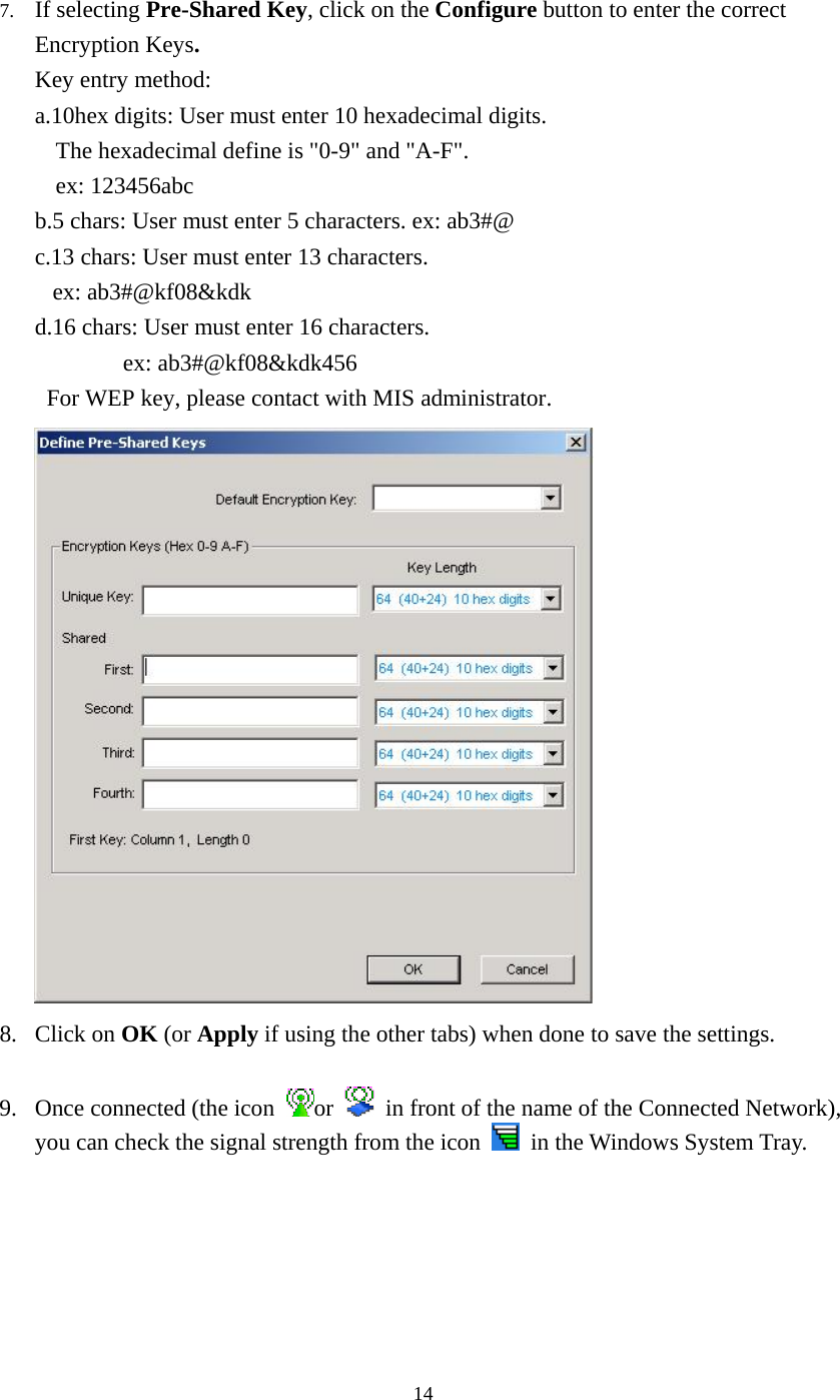  147.  If selecting Pre-Shared Key, click on the Configure button to enter the correct Encryption Keys. Key entry method:   a.10hex digits: User must enter 10 hexadecimal digits.   The hexadecimal define is &quot;0-9&quot; and &quot;A-F&quot;. ex: 123456abc b.5 chars: User must enter 5 characters. ex: ab3#@ c.13 chars: User must enter 13 characters. ex: ab3#@kf08&amp;kdk d.16 chars: User must enter 16 characters. ex: ab3#@kf08&amp;kdk456 For WEP key, please contact with MIS administrator.  8. Click on OK (or Apply if using the other tabs) when done to save the settings.  9.  Once connected (the icon  or    in front of the name of the Connected Network), you can check the signal strength from the icon   in the Windows System Tray.  