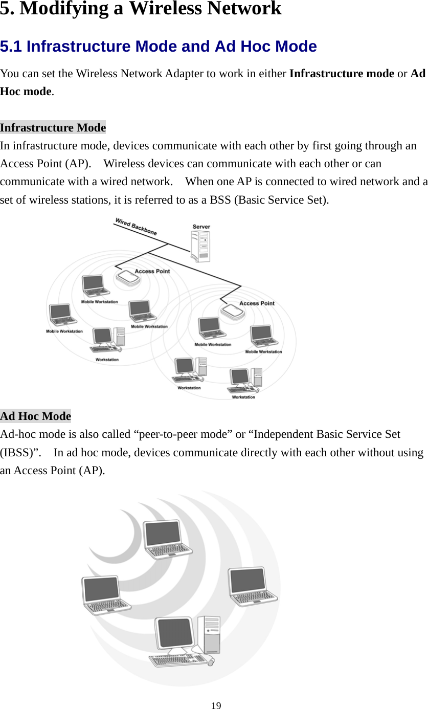  195. Modifying a Wireless Network 5.1 Infrastructure Mode and Ad Hoc Mode   You can set the Wireless Network Adapter to work in either Infrastructure mode or Ad Hoc mode.  Infrastructure Mode In infrastructure mode, devices communicate with each other by first going through an Access Point (AP).    Wireless devices can communicate with each other or can communicate with a wired network.    When one AP is connected to wired network and a set of wireless stations, it is referred to as a BSS (Basic Service Set).  Ad Hoc Mode Ad-hoc mode is also called “peer-to-peer mode” or “Independent Basic Service Set (IBSS)”.    In ad hoc mode, devices communicate directly with each other without using an Access Point (AP).      