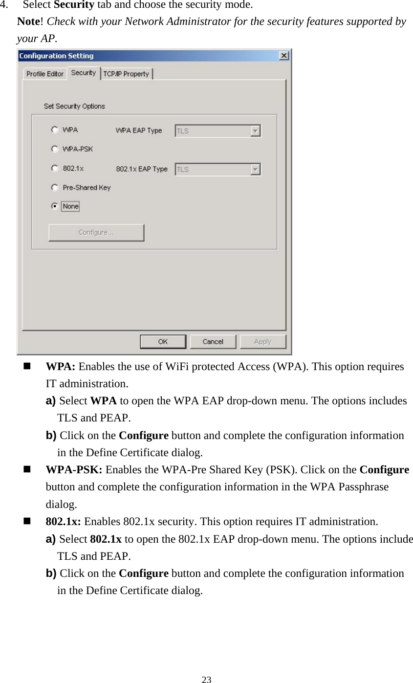  234. Select Security tab and choose the security mode. Note! Check with your Network Administrator for the security features supported by your AP.    WPA: Enables the use of WiFi protected Access (WPA). This option requires IT administration. a) Select WPA to open the WPA EAP drop-down menu. The options includes TLS and PEAP. b) Click on the Configure button and complete the configuration information in the Define Certificate dialog.   WPA-PSK: Enables the WPA-Pre Shared Key (PSK). Click on the Configure button and complete the configuration information in the WPA Passphrase dialog.   802.1x: Enables 802.1x security. This option requires IT administration. a) Select 802.1x to open the 802.1x EAP drop-down menu. The options include TLS and PEAP. b) Click on the Configure button and complete the configuration information in the Define Certificate dialog. 