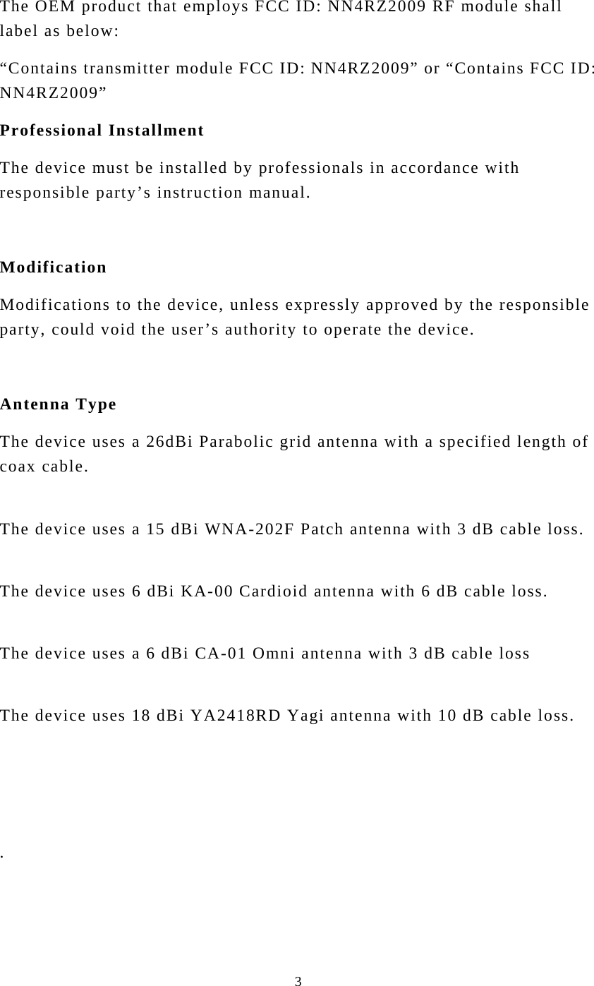  3The OEM product that employs FCC ID: NN4RZ2009 RF module shall label as below: “Contains transmitter module FCC ID: NN4RZ2009” or “Contains FCC ID: NN4RZ2009” Professional Installment The device must be installed by professionals in accordance with responsible party’s instruction manual.    Modification Modifications to the device, unless expressly approved by the responsible party, could void the user’s authority to operate the device.    Antenna Type The device uses a 26dBi Parabolic grid antenna with a specified length of coax cable.    The device uses a 15 dBi WNA-202F Patch antenna with 3 dB cable loss.  The device uses 6 dBi KA-00 Cardioid antenna with 6 dB cable loss.  The device uses a 6 dBi CA-01 Omni antenna with 3 dB cable loss  The device uses 18 dBi YA2418RD Yagi antenna with 10 dB cable loss.      .  