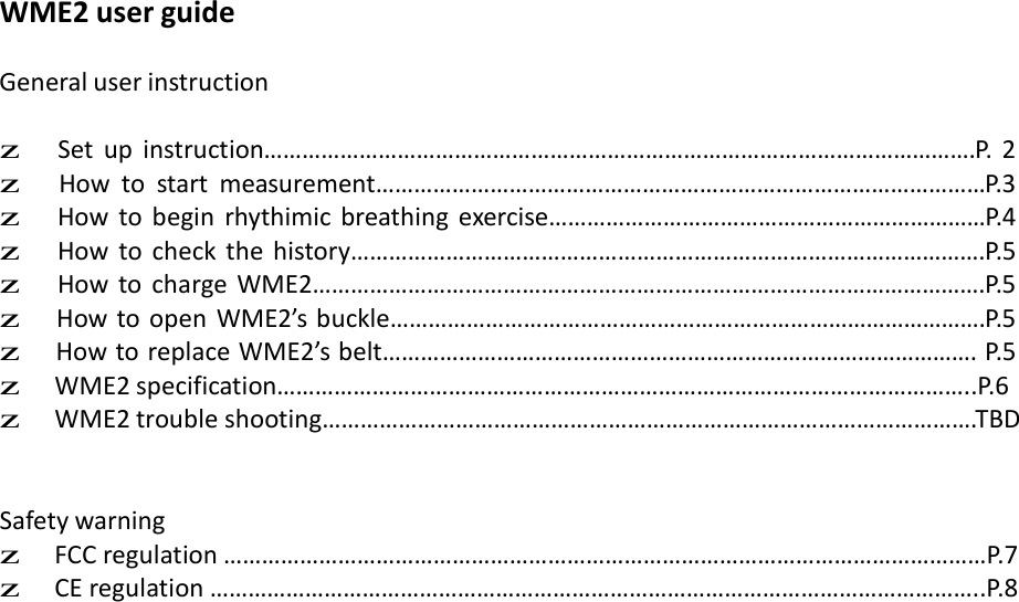 WME2 user guide  General user instruction  z   Set up instruction………………………………………………………………………………………………….P.  2 z   How  to  start  measurement……………………………………………………………………………………P.3 z   How  to  begin rhythimic  breathing  exercise……………………………………………………………P.4 z   How  to  check the history……………………………………………………………………………………….P.5 z   How to  charge  WME2…………………………………………………………………………………………….P.5 z  How to open WME2’s buckle………………………………………………………………………………….P.5 z  How to replace WME2’s belt…………………………………………………………………………………. P.5 z  WME2 specification………………………………………………………………………………………………..P.6 z  WME2 trouble shooting………………………………………………………………………………………….TBD    Safety warning z  FCC regulation …………………………………………………………………………………………………………P.7 z  CE regulation …………………………………………………………………………………………………………..P.8 