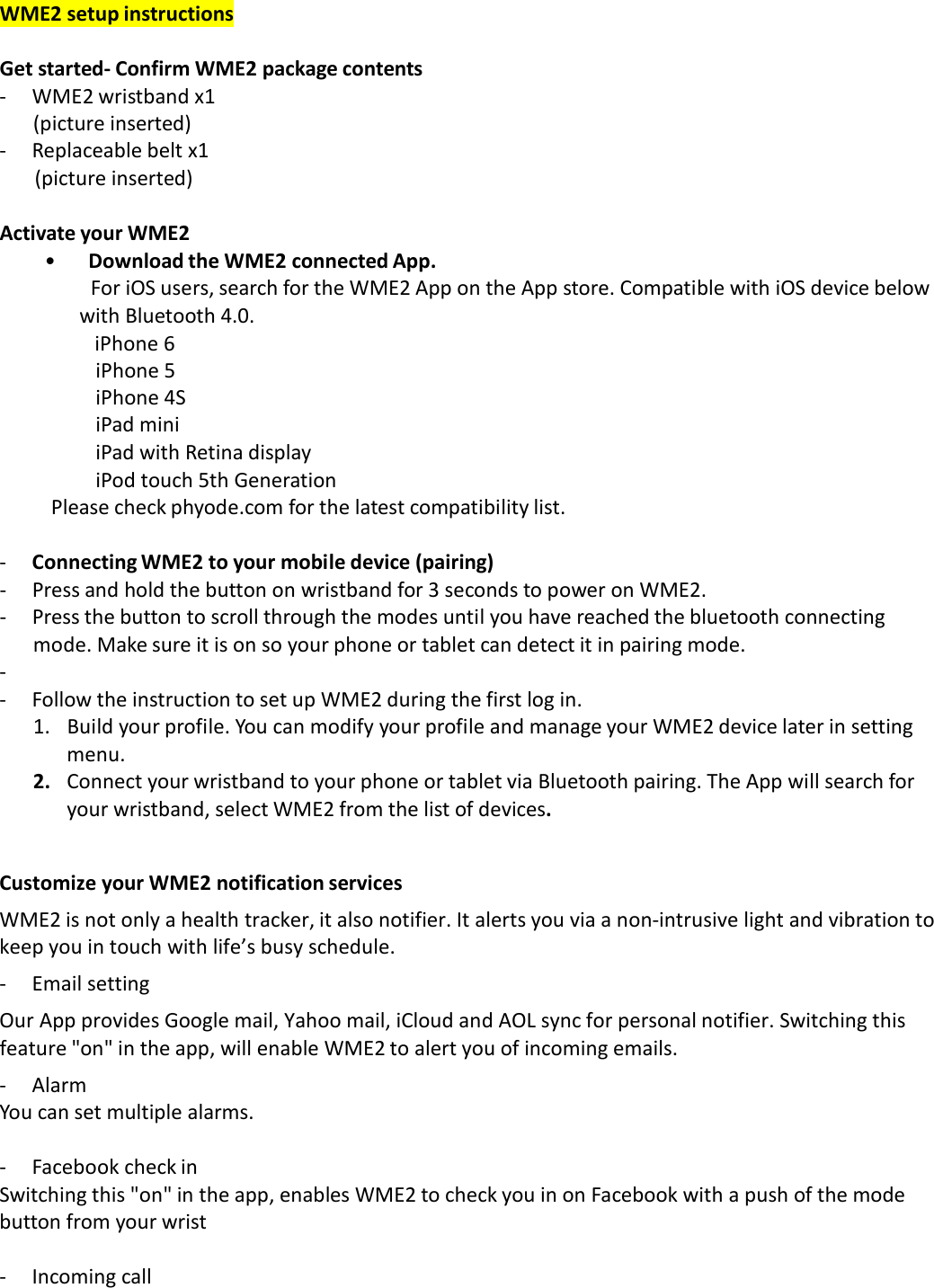 WME2 setup instructions  Get started‐ Confirm WME2 package contents ‐  WME2 wristband x1 (picture inserted) ‐  Replaceable belt x1 (picture inserted)  Activate your WME2 • Download the WME2 connected App. For iOS users, search for the WME2 App on the App store. Compatible with iOS device below with Bluetooth 4.0.                   iPhone 6 iPhone 5 iPhone 4S iPad mini iPad with Retina display iPod touch 5th Generation Please check phyode.com for the latest compatibility list.  ‐  Connecting WME2 to your mobile device (pairing) ‐  Press and hold the button on wristband for 3 seconds to power on WME2. ‐  Press the button to scroll through the modes until you have reached the bluetooth connecting mode. Make sure it is on so your phone or tablet can detect it in pairing mode. ‐ ‐  Follow the instruction to set up WME2 during the first log in. 1.   Build your profile. You can modify your profile and manage your WME2 device later in setting menu. 2.   Connect your wristband to your phone or tablet via Bluetooth pairing. The App will search for your wristband, select WME2 from the list of devices.   Customize your WME2 notification services  WME2 is not only a health tracker, it also notifier. It alerts you via a non‐intrusive light and vibration to keep you in touch with life’s busy schedule. ‐  Email setting  Our App provides Google mail, Yahoo mail, iCloud and AOL sync for personal notifier. Switching this feature &quot;on&quot; in the app, will enable WME2 to alert you of incoming emails. ‐  Alarm You can set multiple alarms.  ‐  Facebook check in Switching this &quot;on&quot; in the app, enables WME2 to check you in on Facebook with a push of the mode button from your wrist  ‐  Incoming call 