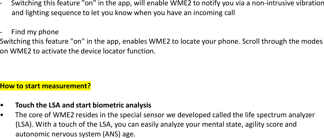 ‐  Switching this feature &quot;on&quot; in the app, will enable WME2 to notify you via a non‐intrusive vibration and lighting sequence to let you know when you have an incoming call  ‐  Find my phone Switching this feature &quot;on&quot; in the app, enables WME2 to locate your phone. Scroll through the modes on WME2 to activate the device locator function.    How to start measurement?  • Touch the LSA and start biometric analysis • The core of WME2 resides in the special sensor we developed called the life spectrum analyzer (LSA). With a touch of the LSA, you can easily analyze your mental state, agility score and autonomic nervous system (ANS) age. 