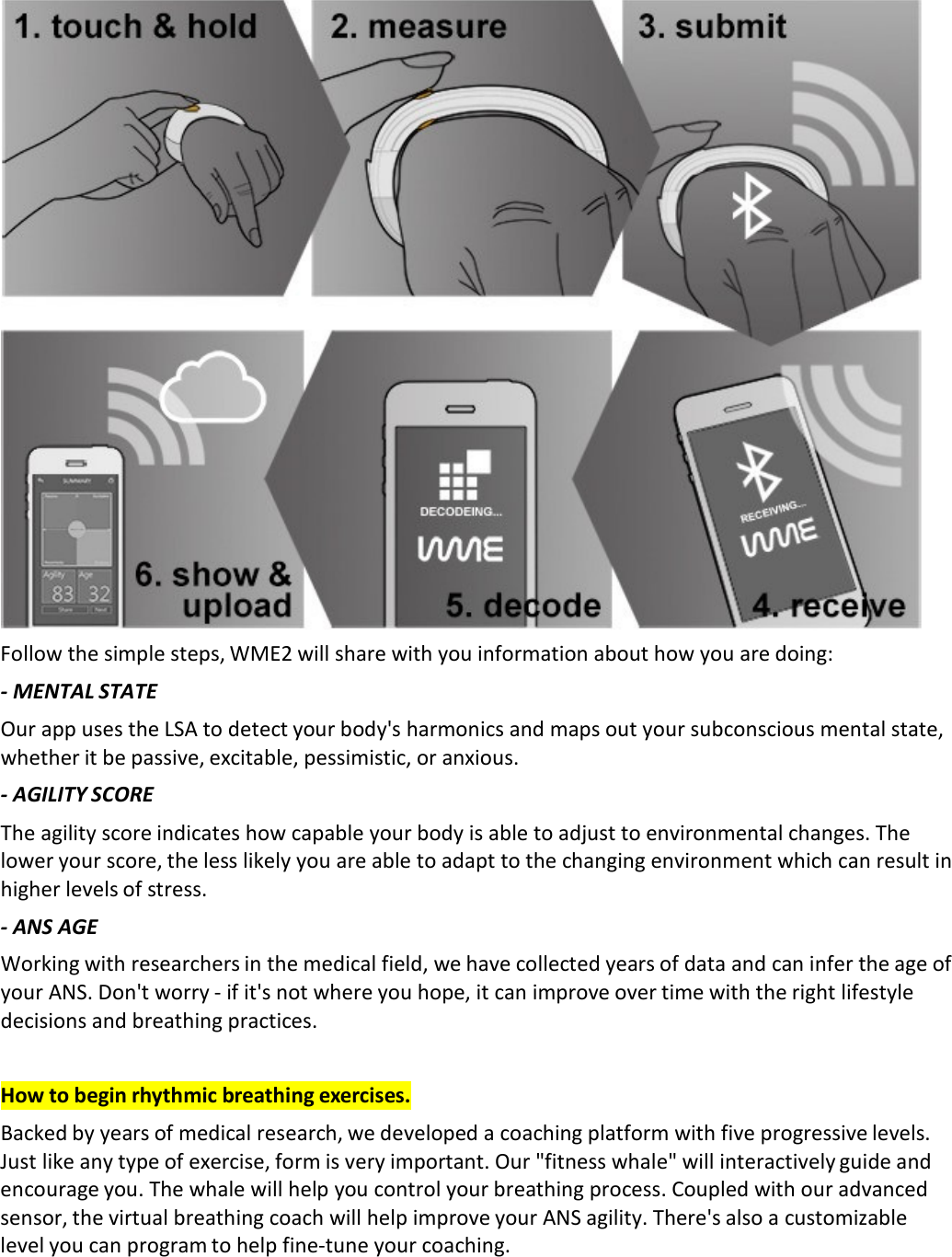  Follow the simple steps, WME2 will share with you information about how you are doing: ‐ MENTAL STATE  Our app uses the LSA to detect your body&apos;s harmonics and maps out your subconscious mental state, whether it be passive, excitable, pessimistic, or anxious. ‐ AGILITY SCORE  The agility score indicates how capable your body is able to adjust to environmental changes. The lower your score, the less likely you are able to adapt to the changing environment which can result in higher levels of stress.  ‐ ANS AGE Working with researchers in the medical field, we have collected years of data and can infer the age of your ANS. Don&apos;t worry ‐ if it&apos;s not where you hope, it can improve over time with the right lifestyle decisions and breathing practices.   How to begin rhythmic breathing exercises. Backed by years of medical research, we developed a coaching platform with five progressive levels. Just like any type of exercise, form is very important. Our &quot;fitness whale&quot; will interactively guide and encourage you. The whale will help you control your breathing process. Coupled with our advanced sensor, the virtual breathing coach will help improve your ANS agility. There&apos;s also a customizable level you can program to help fine‐tune your coaching. 