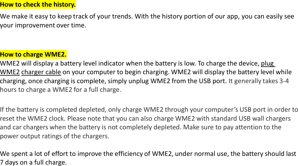 How to check the history. We make it easy to keep track of your trends. With the history portion of our app, you can easily see your improvement over time.    How to charge WME2. WME2 will display a battery level indicator when the battery is low. To charge the device, plug WME2 charger cable on your computer to begin charging. WME2 will display the battery level while charging, once charging is complete, simply unplug WME2 from the USB port. It generally takes 3‐4 hours to charge a WME2 for a full charge.   If the battery is completed depleted, only charge WME2 through your computer’s USB port in order to reset the WME2 clock. Please note that you can also charge WME2 with standard USB wall chargers and car chargers when the battery is not completely depleted. Make sure to pay attention to the power output ratings of the chargers.  We spent a lot of effort to improve the efficiency of WME2, under normal use, the battery should last 7 days on a full charge.  