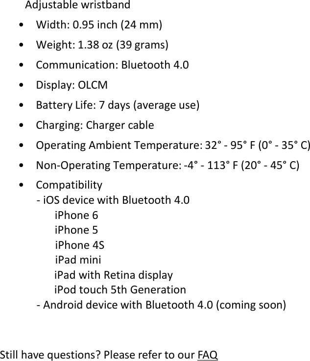  Adjustable wristband • Width: 0.95 inch (24 mm)  • Weight: 1.38 oz (39 grams) • Communication: Bluetooth 4.0  • Display: OLCM • Battery Life: 7 days (average use)  • Charging: Charger cable • Operating Ambient Temperature: 32° ‐ 95° F (0° ‐ 35° C)  • Non‐Operating Temperature: ‐4° ‐ 113° F (20° ‐ 45° C) • Compatibility ‐ iOS device with Bluetooth 4.0  iPhone 6 iPhone 5 iPhone 4S iPad mini iPad with Retina display iPod touch 5th Generation ‐ Android device with Bluetooth 4.0 (coming soon) Still have questions? Please refer to our FAQ 
