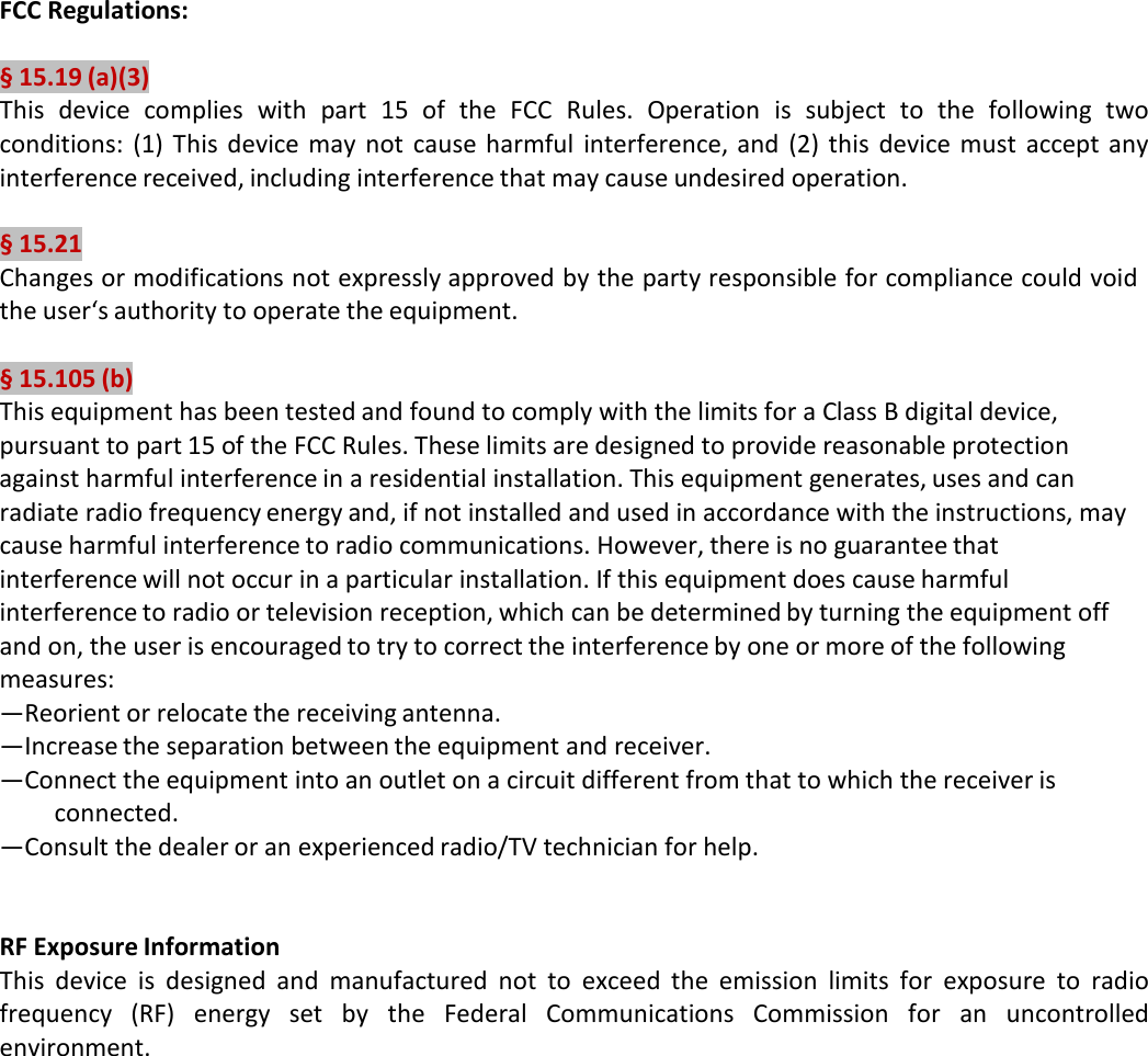 FCC Regulations:  § 15.19 (a)(3) This device complies with part  15  of  the FCC  Rules. Operation is subject  to  the following  two conditions: (1) This device may not cause harmful interference, and (2) this device must accept any interference received, including interference that may cause undesired operation.  § 15.21 Changes or modifications not expressly approved by the party responsible for compliance could void the user‘s authority to operate the equipment.  § 15.105 (b) This equipment has been tested and found to comply with the limits for a Class B digital device, pursuant to part 15 of the FCC Rules. These limits are designed to provide reasonable protection against harmful interference in a residential installation. This equipment generates, uses and can radiate radio frequency energy and, if not installed and used in accordance with the instructions, may cause harmful interference to radio communications. However, there is no guarantee that interference will not occur in a particular installation. If this equipment does cause harmful interference to radio or television reception, which can be determined by turning the equipment off and on, the user is encouraged to try to correct the interference by one or more of the following measures: —Reorient or relocate the receiving antenna. —Increase the separation between the equipment and receiver. —Connect the equipment into an outlet on a circuit different from that to which the receiver is connected. —Consult the dealer or an experienced radio/TV technician for help.    RF Exposure Information This device is designed and manufactured not to exceed the emission limits for exposure to radio frequency (RF) energy set by the  Federal Communications Commission for an uncontrolled environment. 