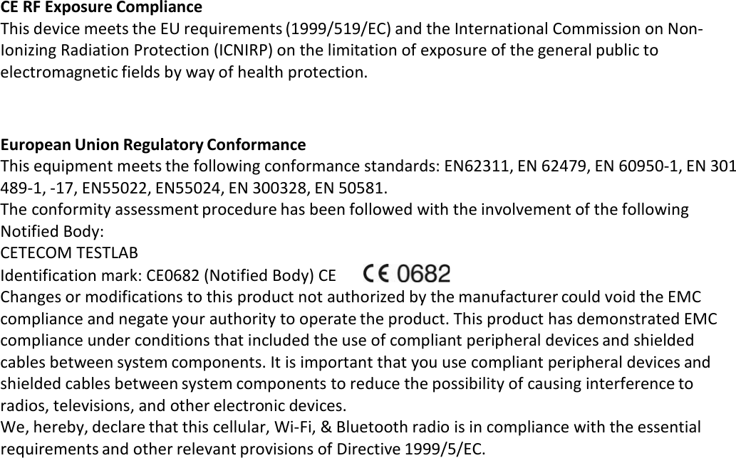 CE RF Exposure Compliance This device meets the EU requirements (1999/519/EC) and the International Commission on Non‐ Ionizing Radiation Protection (ICNIRP) on the limitation of exposure of the general public to electromagnetic fields by way of health protection.    European Union Regulatory Conformance This equipment meets the following conformance standards: EN62311, EN 62479, EN 60950‐1, EN 301 489‐1, ‐17, EN55022, EN55024, EN 300328, EN 50581. The conformity assessment procedure has been followed with the involvement of the following Notified Body: CETECOM TESTLAB Identification mark: CE0682 (Notified Body) CE   Changes or modifications to this product not authorized by the manufacturer could void the EMC compliance and negate your authority to operate the product. This product has demonstrated EMC compliance under conditions that included the use of compliant peripheral devices and shielded cables between system components. It is important that you use compliant peripheral devices and shielded cables between system components to reduce the possibility of causing interference to radios, televisions, and other electronic devices. We, hereby, declare that this cellular, Wi‐Fi, &amp; Bluetooth radio is in compliance with the essential requirements and other relevant provisions of Directive 1999/5/EC. 