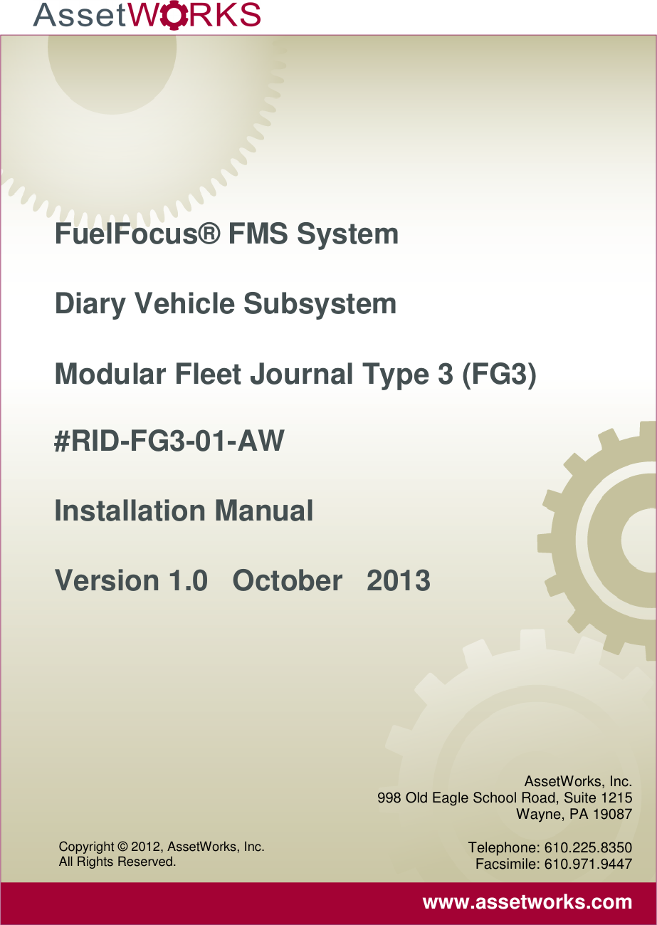      FuelFocus® FMS System Diary Vehicle Subsystem  Modular Fleet Journal Type 3 (FG3) #RID-FG3-01-AW Installation Manual Version 1.0   October   2013 AssetWorks, Inc. 998 Old Eagle School Road, Suite 1215 Wayne, PA 19087  Telephone: 610.225.8350 Facsimile: 610.971.9447  www.assetworks.com Copyright © 2012, AssetWorks, Inc.  All Rights Reserved. 