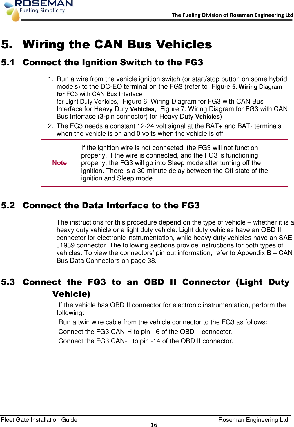   Fleet Gate Installation Guide                                                                                    Roseman Engineering Ltd  16      The Fueling Division of Roseman Engineering Ltd.                                                                 5. Wiring the CAN Bus Vehicles 5.1 Connect the Ignition Switch to the FG3 1.  Run a wire from the vehicle ignition switch (or start/stop button on some hybrid models) to the DC-EO terminal on the FG3 (refer to  Figure 5: Wiring Diagram for FG3 with CAN Bus Interface  for Light Duty Vehicles,  Figure 6: Wiring Diagram for FG3 with CAN Bus Interface for Heavy Duty Vehicles,  Figure 7: Wiring Diagram for FG3 with CAN Bus Interface (3-pin connector) for Heavy Duty Vehicles) 2.  The FG3 needs a constant 12-24 volt signal at the BAT+ and BAT- terminals when the vehicle is on and 0 volts when the vehicle is off. Note If the ignition wire is not connected, the FG3 will not function properly. If the wire is connected, and the FG3 is functioning properly, the FG3 will go into Sleep mode after turning off the ignition. There is a 30-minute delay between the Off state of the ignition and Sleep mode.   5.2 Connect the Data Interface to the FG3 The instructions for this procedure depend on the type of vehicle – whether it is a heavy duty vehicle or a light duty vehicle. Light duty vehicles have an OBD II connector for electronic instrumentation, while heavy duty vehicles have an SAE J1939 connector. The following sections provide instructions for both types of vehicles. To view the connectors’ pin out information, refer to Appendix B – CAN Bus Data Connectors on page 38.  5.3 Connect  the  FG3  to  an  OBD  II  Connector  (Light  Duty Vehicle)  If the vehicle has OBD II connector for electronic instrumentation, perform the following:  Run a twin wire cable from the vehicle connector to the FG3 as follows:  Connect the FG3 CAN-H to pin - 6 of the OBD II connector.  Connect the FG3 CAN-L to pin -14 of the OBD II connector. 