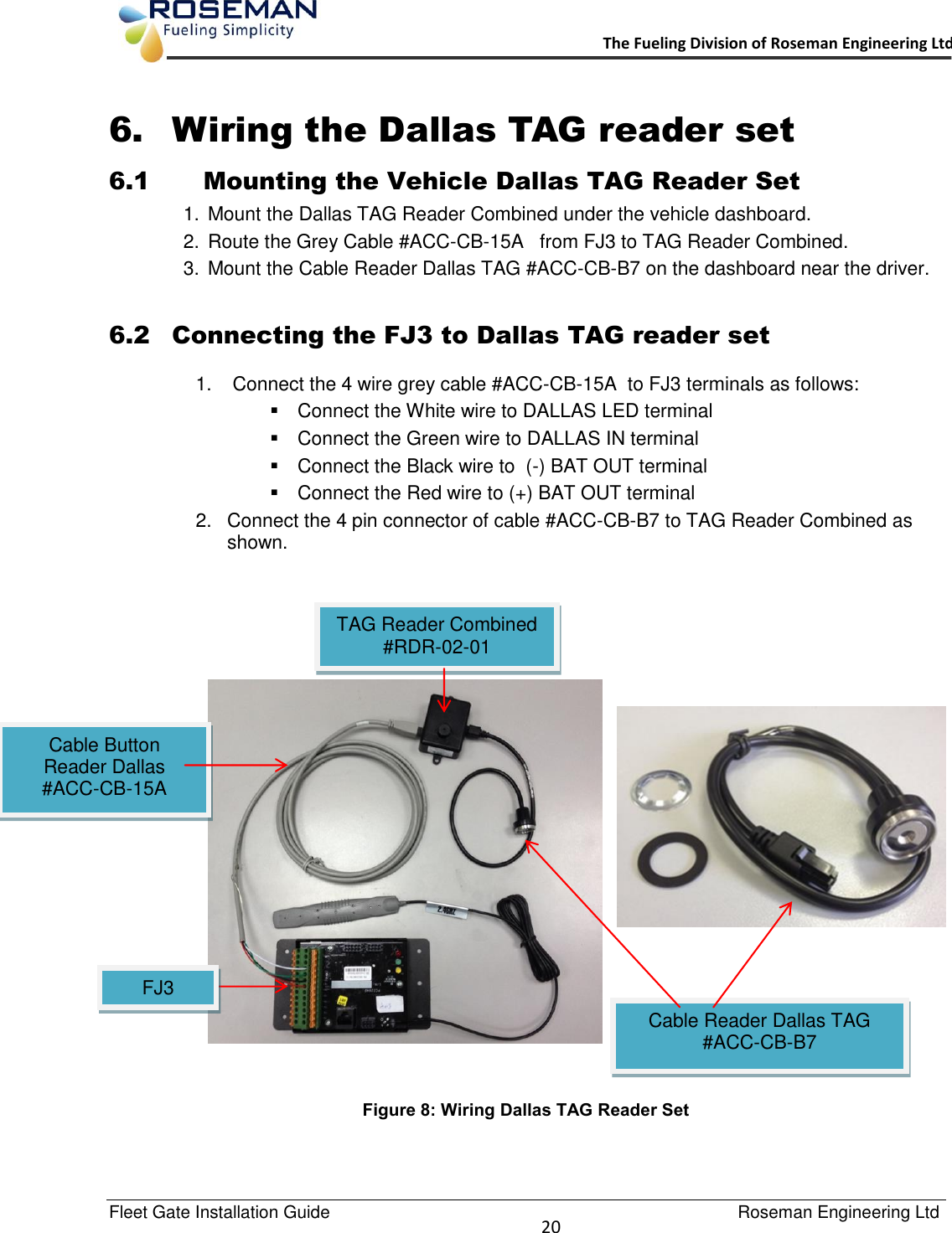   Fleet Gate Installation Guide                                                                                    Roseman Engineering Ltd  20      The Fueling Division of Roseman Engineering Ltd.                                                                 6. Wiring the Dallas TAG reader set  6.1 Mounting the Vehicle Dallas TAG Reader Set 1.  Mount the Dallas TAG Reader Combined under the vehicle dashboard. 2.  Route the Grey Cable #ACC-CB-15A   from FJ3 to TAG Reader Combined. 3.  Mount the Cable Reader Dallas TAG #ACC-CB-B7 on the dashboard near the driver.   6.2 Connecting the FJ3 to Dallas TAG reader set 1.   Connect the 4 wire grey cable #ACC-CB-15A  to FJ3 terminals as follows:   Connect the White wire to DALLAS LED terminal   Connect the Green wire to DALLAS IN terminal   Connect the Black wire to  (-) BAT OUT terminal    Connect the Red wire to (+) BAT OUT terminal 2.  Connect the 4 pin connector of cable #ACC-CB-B7 to TAG Reader Combined as shown.          Figure 8: Wiring Dallas TAG Reader Set  Cable Button Reader Dallas #ACC-CB-15A  Cable Reader Dallas TAG  #ACC-CB-B7  TAG Reader Combined #RDR-02-01  FJ3  