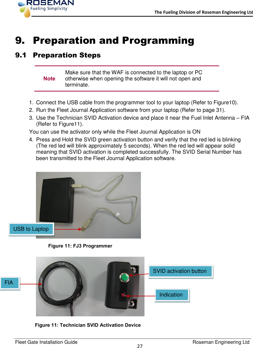   Fleet Gate Installation Guide                                                                                    Roseman Engineering Ltd  27      The Fueling Division of Roseman Engineering Ltd.                                                                  9. Preparation and Programming 9.1 Preparation Steps  Note Make sure that the WAF is connected to the laptop or PC otherwise when opening the software it will not open and terminate.  1.  Connect the USB cable from the programmer tool to your laptop (Refer to Figure10). 2.  Run the Fleet Journal Application software from your laptop (Refer to page 31). 3.  Use the Technician SVID Activation device and place it near the Fuel Inlet Antenna – FIA (Refer to Figure11). You can use the activator only while the Fleet Journal Application is ON  4.  Press and Hold the SVID green activation button and verify that the red led is blinking (The red led will blink approximately 5 seconds). When the red led will appear solid meaning that SVID activation is completed successfully. The SVID Serial Number has been transmitted to the Fleet Journal Application software.       SVID activation button Figure 11: Technician SVID Activation Device  Figure 11: FJ3 Programmer Indication LED USB to Laptop  FIA 
