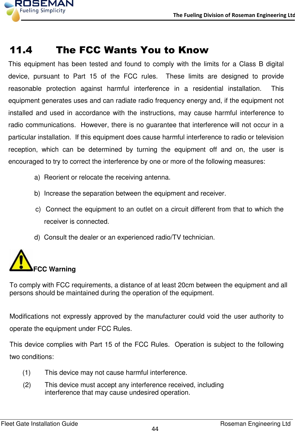   Fleet Gate Installation Guide                                                                                    Roseman Engineering Ltd  44      The Fueling Division of Roseman Engineering Ltd.                                                                  11.4     The FCC Wants You to Know This equipment has been tested  and found to  comply with  the limits  for a Class  B digital device,  pursuant  to  Part  15  of  the  FCC  rules.    These  limits  are  designed  to  provide reasonable  protection  against  harmful  interference  in  a  residential  installation.    This equipment generates uses and can radiate radio frequency energy and, if the equipment not installed and used  in accordance with the instructions,  may cause harmful interference to radio communications.  However, there is no guarantee that interference will not occur in a particular installation.  If this equipment does cause harmful interference to radio or television reception,  which  can  be  determined  by  turning  the  equipment  off  and  on,  the  user  is encouraged to try to correct the interference by one or more of the following measures: a)  Reorient or relocate the receiving antenna. b)  Increase the separation between the equipment and receiver. c)  Connect the equipment to an outlet on a circuit different from that to which the receiver is connected. d)  Consult the dealer or an experienced radio/TV technician. FCC Warning To comply with FCC requirements, a distance of at least 20cm between the equipment and all persons should be maintained during the operation of the equipment.  Modifications not expressly approved by the manufacturer could void the user authority to operate the equipment under FCC Rules. This device complies with Part 15 of the FCC Rules.  Operation is subject to the following two conditions: (1)  This device may not cause harmful interference.   (2)  This device must accept any interference received, including interference that may cause undesired operation. 
