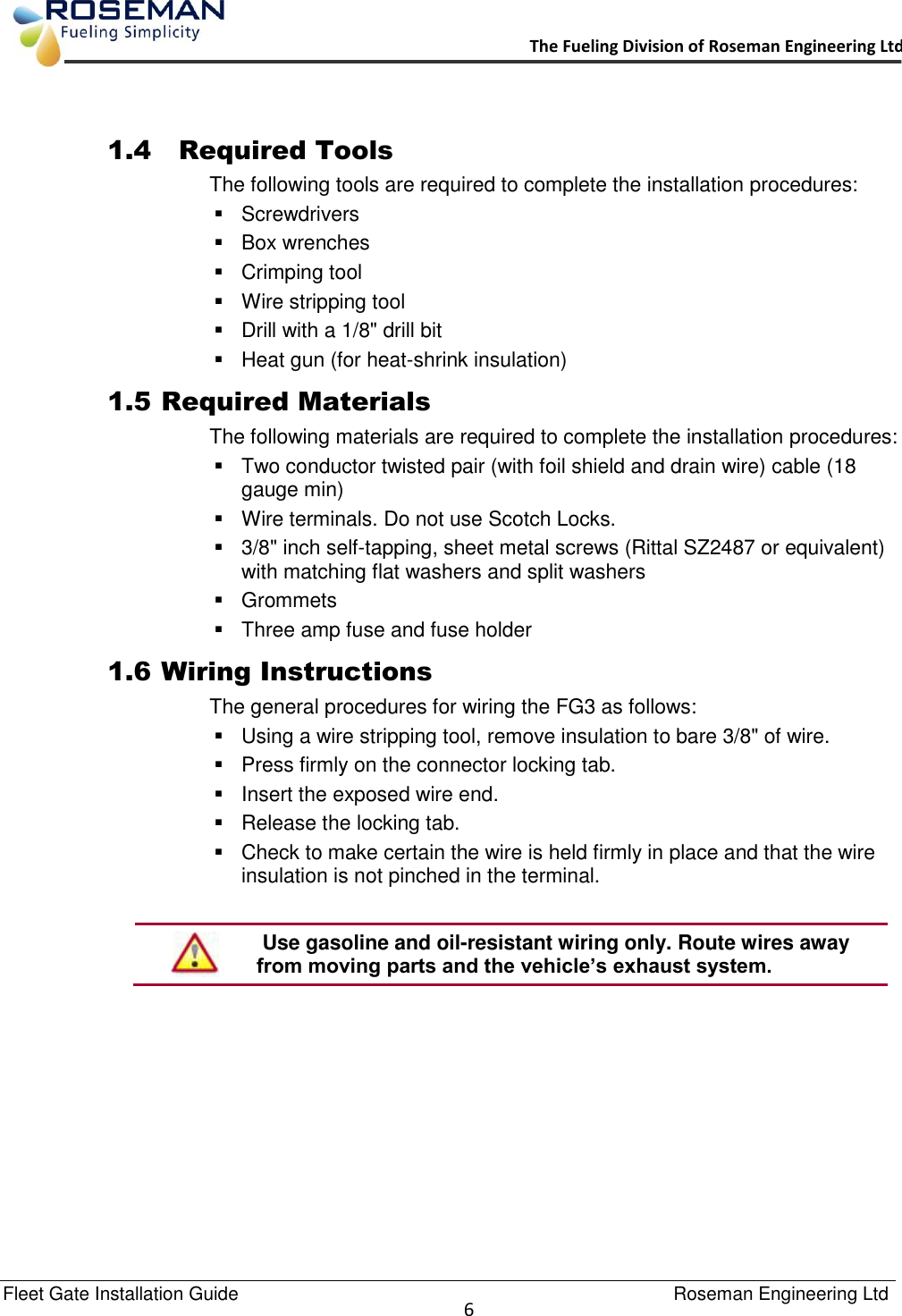   Fleet Gate Installation Guide                                                                                    Roseman Engineering Ltd  6      The Fueling Division of Roseman Engineering Ltd.                                                                  1.4   Required Tools  The following tools are required to complete the installation procedures:   Screwdrivers   Box wrenches   Crimping tool   Wire stripping tool   Drill with a 1/8&quot; drill bit   Heat gun (for heat-shrink insulation) 1.5 Required Materials The following materials are required to complete the installation procedures:   Two conductor twisted pair (with foil shield and drain wire) cable (18 gauge min)   Wire terminals. Do not use Scotch Locks.   3/8&quot; inch self-tapping, sheet metal screws (Rittal SZ2487 or equivalent) with matching flat washers and split washers   Grommets   Three amp fuse and fuse holder 1.6 Wiring Instructions  The general procedures for wiring the FG3 as follows:   Using a wire stripping tool, remove insulation to bare 3/8&quot; of wire.   Press firmly on the connector locking tab.   Insert the exposed wire end.   Release the locking tab.   Check to make certain the wire is held firmly in place and that the wire insulation is not pinched in the terminal.     Use gasoline and oil-resistant wiring only. Route wires away from moving parts and the vehicle’s exhaust system.    