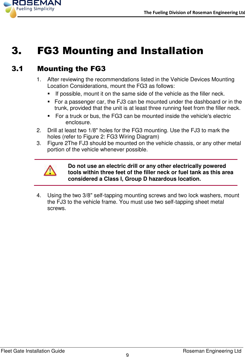   Fleet Gate Installation Guide                                                                                    Roseman Engineering Ltd  9      The Fueling Division of Roseman Engineering Ltd.                                                                  3. FG3 Mounting and Installation  3.1 Mounting the FG3 1.  After reviewing the recommendations listed in the Vehicle Devices Mounting Location Considerations, mount the FG3 as follows:   If possible, mount it on the same side of the vehicle as the filler neck.    For a passenger car, the FJ3 can be mounted under the dashboard or in the trunk, provided that the unit is at least three running feet from the filler neck.   For a truck or bus, the FG3 can be mounted inside the vehicle&apos;s electric enclosure. 2.  Drill at least two 1/8&quot; holes for the FG3 mounting. Use the FJ3 to mark the holes (refer to Figure 2: FG3 Wiring Diagram) 3.  Figure 2The FJ3 should be mounted on the vehicle chassis, or any other metal portion of the vehicle whenever possible.   Do not use an electric drill or any other electrically powered tools within three feet of the filler neck or fuel tank as this area considered a Class I, Group D hazardous location.  4.  Using the two 3/8&quot; self-tapping mounting screws and two lock washers, mount the FJ3 to the vehicle frame. You must use two self-tapping sheet metal screws. 