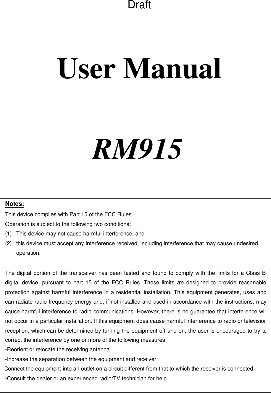   Draft    User Manual                RM915    Notes: This device complies with Part 15 of the FCC Rules. Operation is subject to the following two conditions: (1) This device may not cause harmful interference, and (2) this device must accept any interference received, including interference that may cause undesired operation.  The digital portion of the transceiver has been tested and found to comply with the limits for a Class B digital device, pursuant to part 15 of the FCC Rules. These limits are designed to provide reasonable protection against harmful interference in a residential installation. This equipment generates, uses and can radiate radio frequency energy and, if not installed and used in accordance with the instructions, may cause harmful interference to radio communications. However, there is no guarantee that interference will not occur in a particular installation. If this equipment does cause harmful interference to radio or television reception, which can be determined by turning the equipment off and on, the user is encouraged to try to correct the interference by one or more of the following measures:  -Reorient or relocate the receiving antenna. -Increase the separation between the equipment and receiver. Connect the equipment into an outlet on a circuit different from that to which the receiver is connected. -Consult the dealer or an experienced radio/TV technician for help.  