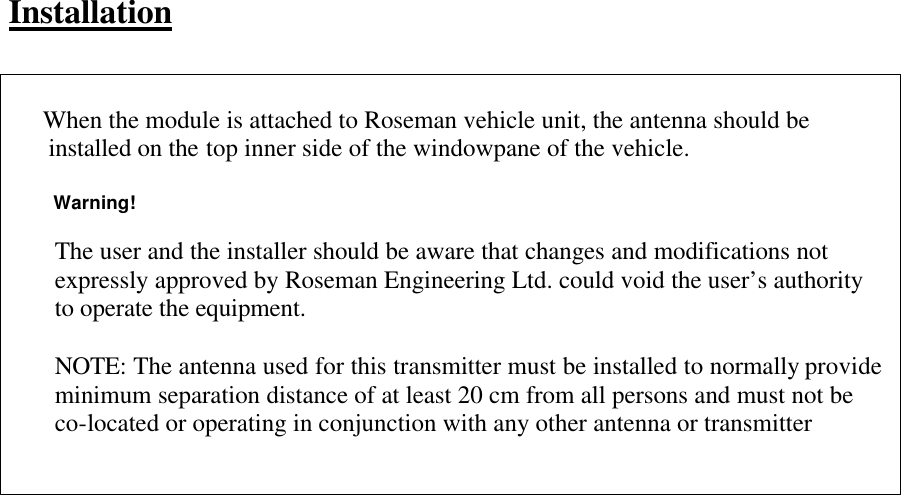    Installation        When the module is attached to Roseman vehicle unit, the antenna should be       installed on the top inner side of the windowpane of the vehicle.         Warning!  The user and the installer should be aware that changes and modifications not expressly approved by Roseman Engineering Ltd. could void the user’s authority to operate the equipment.  NOTE: The antenna used for this transmitter must be installed to normally provide minimum separation distance of at least 20 cm from all persons and must not be co-located or operating in conjunction with any other antenna or transmitter 