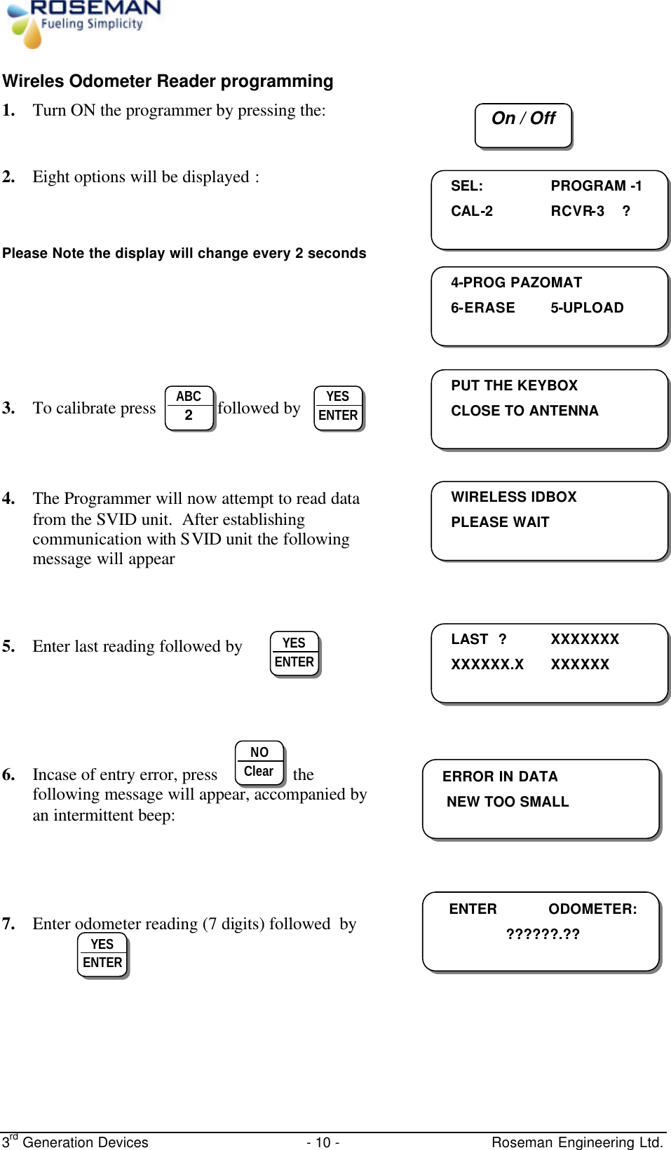  3rd Generation Devices - 10 -   Roseman Engineering Ltd. Wireles Odometer Reader programming 1. Turn ON the programmer by pressing the:   2. Eight options will be displayed :   Please Note the display will change every 2 seconds      3. To calibrate press              followed by     4. The Programmer will now attempt to read data from the SVID unit.  After establishing communication with SVID unit the following message will appear     5. Enter last reading followed by      6. Incase of entry error, press                 the following message will appear, accompanied by an intermittent beep:        7. Enter odometer reading (7 digits) followed  by       On / Off    SEL:   PROGRAM -1 CAL-2    RCVR-3    ?    4-PROG PAZOMAT 6-ERASE 5-UPLOAD    PUT THE KEYBOX  CLOSE TO ANTENNA   ABC 2  YES ENTER  WIRELESS IDBOX PLEASE WAIT     LAST ?  XXXXXXX XXXXXX.X  XXXXXX   YES ENTER  ERROR IN DATA NEW TOO SMALL    NO Clear  ENTER  ODOMETER: ??????.??  YES ENTER  