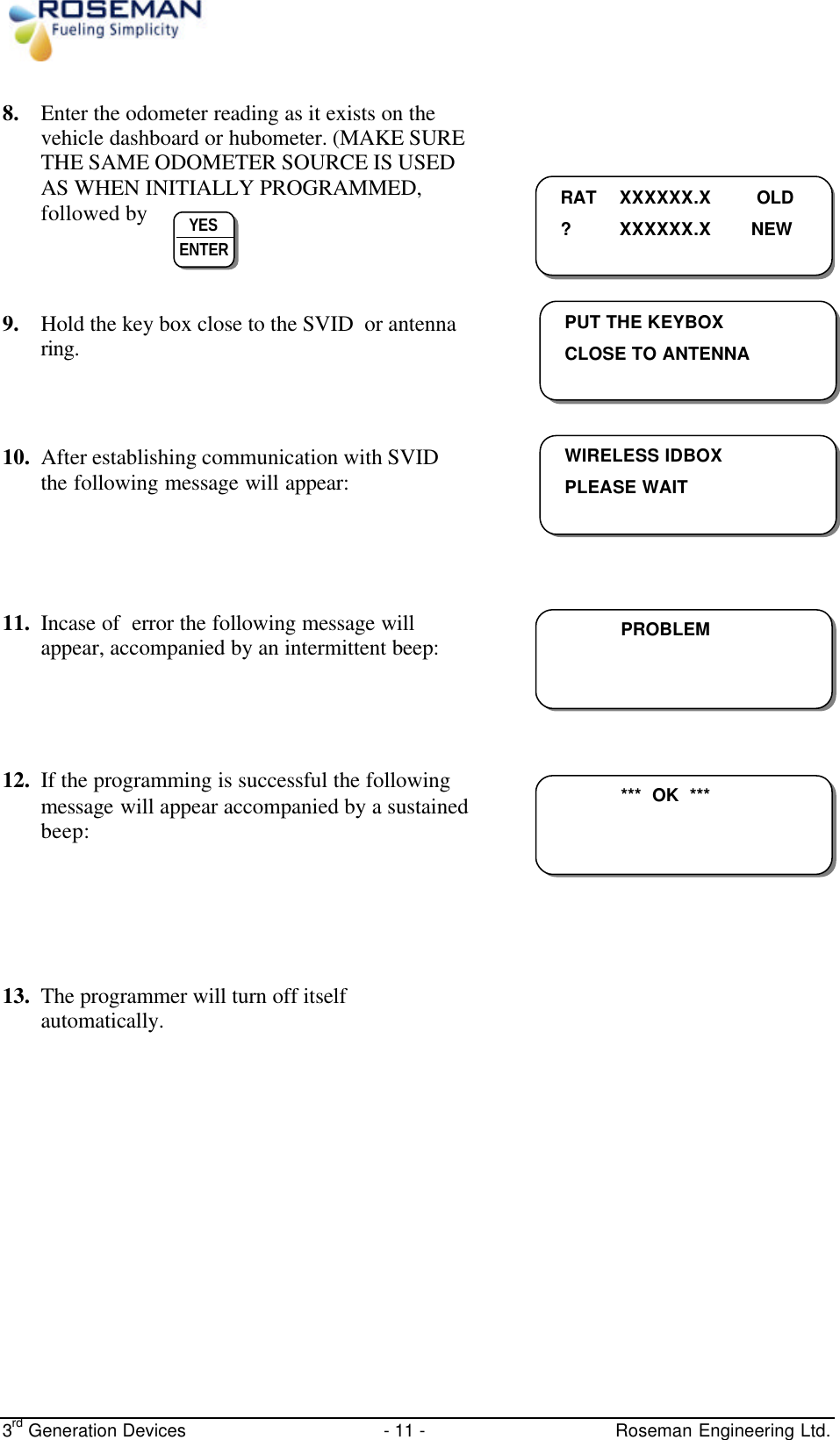  3rd Generation Devices - 11 -   Roseman Engineering Ltd. 8. Enter the odometer reading as it exists on the vehicle dashboard or hubometer. (MAKE SURE THE SAME ODOMETER SOURCE IS USED AS WHEN INITIALLY PROGRAMMED, followed by      9. Hold the key box close to the SVID  or antenna ring.    10. After establishing communication with SVID the following message will appear:    11. Incase of  error the following message will appear, accompanied by an intermittent beep:        12. If the programming is successful the following message will appear accompanied by a sustained beep:         13. The programmer will turn off itself automatically.            RAT  XXXXXX.X  OLD ? XXXXXX.X  NEW  YES ENTER  PUT THE KEYBOX CLOSE TO ANTENNA   WIRELESS IDBOX PLEASE WAIT     PROBLEM  ***  OK  ***  