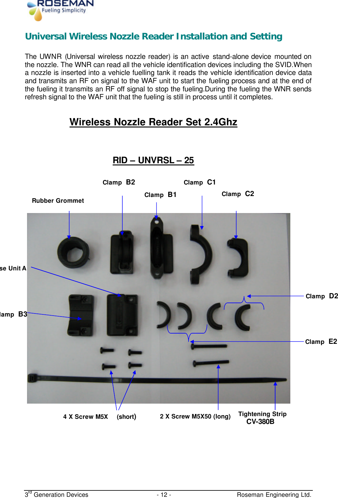  3rd Generation Devices - 12 -   Roseman Engineering Ltd. Universal Wireless Nozzle Reader Installation and Setting The UWNR (Universal wireless nozzle reader) is an active stand-alone device mounted on the nozzle. The WNR can read all the vehicle identification devices including the SVID.When a nozzle is inserted into a vehicle fuelling tank it reads the vehicle identification device data and transmits an RF on signal to the WAF unit to start the fueling process and at the end of the fueling it transmits an RF off signal to stop the fueling.During the fueling the WNR sends refresh signal to the WAF unit that the fueling is still in process until it completes.  Wireless Nozzle Reader Set 2.4Ghz  RID – UNVRSL – 25       Clamp D2 Clamp E2  Rubber GrommetClamp B1  Clamp C2  4 X Screw M5X  (short) 2 X Screw M5X50 (long) Tightening Strip CV-380B lamp B3  Base Unit A   Clamp B2  Clamp C1  